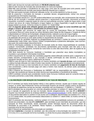 3.6 O valor da taxa de inscrição está fixado em R$ 80,00 (oitenta) reais.
3.6.1 O valor da taxa de inscrição não será devolvido em nenhuma hipótese.
3.6.2 Não será permitida a transferência do valor pago como taxa de inscrição para outra pessoa, assim
como, a transferência da inscrição para pessoa diferente daquela que a realizou.
3.7 Não será aceita inscrição condicional, efetuada via fax, via correio eletrônico ou fora do prazo.
3.8 Ao preencher o formulário de inscrição o candidato deverá, obrigatoriamente, indicar nos campos
apropriados às informações requeridas.
3.8.1 O candidato através do n. do CPF poderá editar/alterar sua inscrição, até o encerramento das mesmas
3.9 No ato da inscrição o candidato deverá preencher o requerimento de inscrição, informando os dados
requeridos; a primeira e segunda opção do curso ao qual pretende concorrer; opção de língua sobre a qual
versará sua prova de Língua Estrangeira (Língua Inglesa ou Língua Espanhola) e opção do local onde
deseja realizar as provas, conforme consta no subitem 13.1 deste Edital.
3.9.1 A segunda opção será utilizada apenas para preencher às vagas no curso escolhido que não
atingir o número de aprovados e classificados em primeira opção.
3.10 O candidato que concorrer às vagas para os cursos de Licenciatura Plena em Computação,
Licenciatura Plena em Letras (exceto os cursos ofertados pelos Campi de Alto Araguaia e Tangará da Serra)
e Bacharelado em Ciência da Computação, obrigatoriamente, realizará a prova de Língua Inglesa.
3.11 Depois de confirmado o pagamento da taxa de inscrição, não haverá alteração de opção de curso, local
de realização das provas ou outro dado contido no requerimento de inscrição.
3.12 A inscrição do candidato implicará na obrigatoriedade de conhecer e aceitar às normas e condições
estabelecidas neste Edital, seus Anexos, Editais Complementares e posteriores alterações, caso ocorram,
das quais não poderá alegar desconhecimento.
3.13 As informações prestadas no formulário de inscrição serão de inteira responsabilidade do candidato,
qualquer inveracidade constatada nos documentos apresentados para inscrição será fato para o seu
indeferimento e/ou cancelamento, tornando-se nulos todos os atos dela decorrentes, além de sujeitar-se às
penalidades previstas em lei.
3.14 Será excluído do Concurso Vestibular o Candidato que preencher seus dados incompletos ou
incorretos e que prestarem informações inverídicas.
3.15 O requerimento de inscrição dos candidatos pagantes estará efetivado somente após o pagamento do
boleto bancário correspondente a sua inscrição e devida confirmação da rede bancária, e aos que
solicitaram isenção da taxa, após o deferimento da mesma.
3.16 Em caso de duas ou mais inscrições de um mesmo candidato com isenção de taxa, será considerada
a última inscrição efetuada com data e horário mais recente. As demais serão canceladas automaticamente.
3.17 Em caso de duas ou mais inscrições de um mesmo candidato com pagamento de taxa de inscrição,
será considerada a última inscrição paga com data e horário mais recente. As demais serão canceladas
automaticamente.
3.18 A Diretoria de Concursos e Vestibulares da UNEMAT não se responsabiliza por requerimentos de
inscrição não recebidos por fatores de ordem técnica que impossibilitem a transferência de dados.
3.19 O candidato somente será considerado inscrito neste Concurso Vestibular após ter cumprido todas as
instruções pertinentes a este Edital, referentes à inscrição.

4. DA INSCRIÇÃO COM ISENÇÃO DO PAGAMENTO DA TAXA DE INSCRIÇÃO

4.1 O candidato que tenha renda familiar inferior a dois salários mínimos, aquele que é doador regular de
sangue, ou ainda, seja Profissional Técnico da Educação Superior da Unemat, poderá usufruir do benefício
da isenção de pagamento da taxa de inscrição, amparado nas Leis Estaduais n. 6.390/94 e n. 7.622/02.
4.2 O candidato que se enquadrar em uma das situações previstas no subitem 4.1 deste Edital, para fazer
jus à isenção do pagamento da taxa de inscrição, deverá obrigatoriamente, nos dias 21 e 22/03/2011
requerer sua inscrição através do endereço eletrônico www.unemat.br/vestibular e ainda, deverá, protocolar
os documentos elencados no subitem 4.5 de acordo com a categoria, discriminadas nos subitens 4.5.1, 4.5.2
ou 4.5.3 deste edital, nos postos autorizados relacionados no subitem 9.1 deste Edital, no horário normal de
funcionamento.
4.2.1 O protocolo dos documentos, conforme subitem 4.2 é de responsabilidade exclusiva do candidato, e
deverá ser protocolado, nos dias 21 e 22/03/2011, pelo candidato ou por intermédio de procurador, que não
precisará ter firma reconhecida, sendo necessário anexar fotocópia legível de documento oficial de
identidade do procurador e do candidato. Nessa hipótese, o candidato assumirá as consequências de
eventuais erros do seu procurador.
4.2.1.1 Deverá ser apresentada uma procuração por candidato.
4.3 Será indeferida a inscrição do candidato, que não protocolar a documentação dos subitens 4.5, 4.5.1,
4.5.2 e/ou 4.5.3, ou protocolar de forma incompleta, ou ainda fora do prazo estipulado no subitem 4.2.
                                                  5 de 41
 