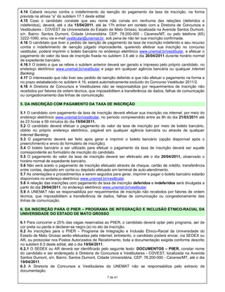 4.14 Caberá recurso contra o indeferimento da isenção do pagamento da taxa de inscrição, na forma
prevista na alínea “a” do subitem 17.1 deste edital.
4.15 Caso o candidato constate que seu nome não consta em nenhuma das relações (deferidos e
indeferidos), deverá, até o dia 15/04/2011, até às 17h entrar em contato com a Diretoria de Concursos e
Vestibulares - COVEST da Universidade do Estado de Mato Grosso, localizada na Avenida Santos Dumont,
s/n. Bairro: Santos Dumont, Cidade Universitária. CEP: 78.200-000 - Cáceres/MT, ou pelo telefone (65)
3222-1090, e/ou via e-mail vestibular@unemat.br, sob pena de não ter sua inscrição confirmada.
4.16 O candidato que tiver o pedido de isenção de pagamento da taxa de inscrição indeferido e seu recurso
contra o indeferimento de isenção julgado improcedente, querendo efetivar sua inscrição no concurso
vestibular, poderá imprimir o boleto bancário no endereço eletrônico www.unemat.br/vestibular, e efetuar o
pagamento do valor da taxa de inscrição fixada no subitem 3.6 até o dia 20/04/2011 durante horário normal
de expediente bancário.
4.16.1 O boleto a que se refere o subitem anterior deverá ser gerado e impresso pelo próprio candidato, no
endereço eletrônico www.unemat.br/vestibular e pago em qualquer agência bancária ou qualquer internet
Banking.
4.17 O interessado que não tiver seu pedido de isenção deferido e que não efetuar o pagamento na forma e
no prazo estabelecido no subitem 4.16, estará automaticamente excluído do Concurso Vestibular 2011/2.
4.18 A Diretoria de Concursos e Vestibulares não se responsabiliza por requerimentos de inscrição não
recebidos por fatores de ordem técnica, que impossibilitem a transferência de dados, falhas de comunicação
ou congestionamento das linhas de comunicação.

5. DA INSCRIÇÃO COM PAGAMENTO DA TAXA DE INSCRIÇÃO

5.1 O candidato com pagamento da taxa de inscrição deverá efetuar sua inscrição via internet, por meio do
endereço eletrônico www.unemat.br/vestibular, no período compreendido entre as 8h do dia 21/03/2011 até
às 23 horas e 59 minutos do dia 19/04/2011.
5.2 O candidato deverá efetuar o pagamento do valor da taxa de inscrição por meio de boleto bancário,
obtido no próprio endereço eletrônico, pagável em qualquer agência bancária ou através de qualquer
Internet Banking.
5.3 O pagamento deverá ser feito após gerar e imprimir o boleto bancário (opção disponível após o
preenchimento e envio do formulário de inscrição).
5.4 O boleto bancário a ser utilizado para efetuar o pagamento da taxa de inscrição deverá ser aquele
correspondente ao formulário de inscrição do candidato.
5.5 O pagamento do valor da taxa de inscrição deverá ser efetivado até o dia 20/04/2011, observado o
horário normal de expediente bancário.
5.6 Não será aceito o pagamento de inscrição efetuado através de cheque, cartão de crédito, transferência
entre contas, depósito em conta ou depósito efetuado em terminal de auto-atendimento.
5.7 As orientações e procedimentos a serem seguidos para gerar, imprimir e pagar o boleto bancário estarão
disponíveis no endereço eletrônico www.unemat.br/vestibular.
5.8 A relação das inscrições com pagamento de taxa de inscrição deferidos e indeferidos será divulgada a
partir do dia 29/04/2011, no endereço eletrônico www.unemat.br/vestibular.
5.9 A UNEMAT não se responsabiliza por requerimentos de inscrição não recebidos por fatores de ordem
técnica, que impossibilitem a transferência de dados, falhas de comunicação ou congestionamento das
linhas de comunicação.

6. DA INSCRIÇÃO PARA O PIIER – PROGRAMA DE INTEGRAÇÃO E INCLUSÃO ÉTNICO-RACIAL DA
UNIVERSIDADE DO ESTADO DE MATO GROSSO

6.1 Para concorrer a 25% das vagas reservadas ao PIIER, o candidato deverá optar pelo programa, ser de
cor preta ou parda e declarar-se negro (a) no ato da inscrição.
6.2 As inscrições para o PIIER – Programa de Integração e Inclusão Étnico-Racial da Universidade do
Estado de Mato Grosso serão efetuadas pela internet; entretanto, o candidato poderá enviar, via SEDEX ou
AR, ou protocolar nos Postos Autorizados de Recebimento, toda a documentação exigida conforme descrito
no subitem 6.5 deste edital, até o dia 19/04/2011.
6.2.1 O SEDEX ou AR deverá ser identificado pelo seguinte texto: DOCUMENTOS – PIIER, constar nome
do candidato e ser endereçado à Diretoria de Concursos e Vestibulares - COVEST, localizada na Avenida
Santos Dumont, s/n. Bairro: Santos Dumont, Cidade Universitária. CEP: 78.200-000 - Cáceres/MT, até o dia
19/04/2011.
6.3 A Diretoria de Concursos e Vestibulares da UNEMAT não se responsabiliza pelo extravio da
documentação.
                                                  7 de 41
 