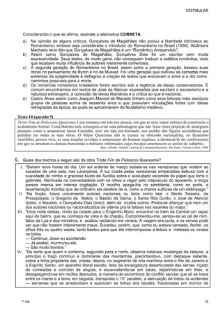 VESTIBULAR 
Considerando o que se afirma, assinale a alternativa CORRETA. 
a) Na opinião de alguns críticos, Gonçalves de Magalhães não possui a liberdade intrínseca ao 
Triste Fim de Policarpo Quaresma é um romance em terceira pessoa, em que se nota maior esforço de construção e 
acabamento formal. Lima Barreto nele conseguiu criar uma personagem que não fosse mera projeção de amarguras 
pessoais como o amanuense Isaías Caminha, nem um tipo pré-formado, nos moldes das figuras secundárias que 
pululam em todas as suas obras. O Major Quaresma não se exaure na obsessão nacionalista, no fanatismo 
xenófobo; pessoa viva, as suas reações revelam o entusiasmo do homem ingênuo, a distanciá-lo do conformismo 
em que se arrastam os demais burocratas e militares reformados cujos bocejos amornecem os serões do subúrbio. 
Bosi, Alfredo. História Concisa da Literatura Brasileira. São Paulo: Editora Cultrix, 1998. 
15 
1º dia 
Romantismo, embora seja considerada o introdutor do Romantismo no Brasil (1836). Alcântara 
Machado teria dito que Gonçalves de Magalhães é um “Romântico Arrependido”. 
b) Assim como Gonçalves de Magalhães, Gonçalves Dias foi um escritor sem muita 
expressividade. Seus textos, de modo geral, não conseguem traduzir a estética romântica, visto 
que recebem muita influência de autores meramente comerciais. 
c) A segunda geração do Romantismo no Brasil, assim como a primeira geração, baseou suas 
obras no pensamento de Byron e no de Musset. Foi uma geração que cultivou as camadas mais 
extremas da subjetividade e deflagrou a criação de textos que evocavam o amor e a dor como 
caminhos possíveis para a morte. 
d) Os romances românticos brasileiros foram escritos sob a regência de ideias conservadoras. É 
comum encontrarmos em textos de José de Alencar expressões que exortam o escravismo e a 
natureza estrangeira, a opressão de ideias libertárias e a crítica ao que é nacional. 
e) Castro Alves assim como Joaquim Manoel de Macedo tinham como seus leitores mais assíduos 
grupos de pessoas acima de sessenta anos e que possuíam vinculações fortes com ideias 
retrógradas da época, as quais se aproximavam do feudalismo medievo. 
Texto 10 (questão 9) 
9. Quais dos trechos a seguir são da obra Triste Fim de Policarpo Quaresma? 
I. “Seriam nove horas do dia. Um sol ardente de março esbate-se nas venezianas que vestem as 
sacadas de uma sala, nas Laranjeiras. A luz coada pelas venezianas empanadas debuxa com a 
suavidade do nimbo o gracioso busto de Aurélia sobre o aveludado escarlate do papel que forra o 
gabinete. Reclinada na conversadeira com os olhos a vagar pelo crepúsculo do aposento, a moça 
parece imersa em intensa cogitação. O recolho apaga-lhe no semblante, como no porte, a 
reverberação mordaz que de ordinário ela desfere de si, como a chama sulfúrea de um relâmpago.” 
II. “Na ficção, havia unicamente autores nacionais ou tidos como tais: o Bento Teixeira, da 
Prosopopeia; o Gregório de Matos, o Basílio da Gama, o Santa Rita Durão, o José de Alencar 
(todo), o Macedo, o Gonçalves Dias (todo), além de muitos outros. Podia-se afiançar que nem um 
dos autores nacionais ou nacionalizados de oitenta pra lá faltava nas estantes do major.” 
III. “Uma noite destas, vindo da cidade para o Engenho Novo, encontrei no trem da Central um rapaz 
aqui do bairro, que eu conheço de vista e de chapéu. Cumprimentou-me, sentou-se ao pé de mim, 
falou da Lua e dos ministros, e acabou recitando-me versos. A viagem era curta, e os versos pode 
ser que não fossem inteiramente maus. Sucedeu, porém, que, como eu estava cansado, fechei os 
olhos três ou quatro vezes; tanto bastou para que ele interrompesse a leitura e metesse os versos 
no bolso. 
— Continue, disse eu acordando. 
— Já acabei, murmurou ele. 
— São muito bonitos.” 
IV. “De sorte que quem o contorna, seguindo para o norte, observa notáveis mudanças de relevos: a 
princípio o traço contínuo e dominante das montanhas, precintando-o, com destaque saliente, 
sobre a linha projetante das praias; depois, no segmento de orla marítima entre o Rio de Janeiro e 
o Espírito Santo, um aparelho litoral revolto, feito da envergadura desarticulada das serras, riçado 
de cumeadas e corroído de angras, e escancelando-se em baías, repartindo-se em ilhas, e 
desagregando-se em recifes desnudos, à maneira de escombros do conflito secular que ali se trava 
entre os mares e a terra; em seguida, transposto o 15° paralelo, a atenuação de todos os acidentes 
— serranias que se arredondam e suavizam as linhas dos taludes, fracionadas em morros de 
 