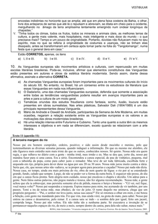 VESTIBULAR 
encostas indistintas no horizonte que se amplia; até que em plena faixa costeira da Bahia, o olhar, 
livre dos anteparos de serras que até lá o repulsam e abreviam, se dilata em cheio para o ocidente, 
mergulhando no âmago da terra amplíssima lentamente emergindo num ondear longínquo de 
chapadas.” 
V. “Tinha todos os climas, todos os frutos, todos os minerais e animais úteis, as melhores terras de 
cultura, a gente mais valente, mais hospitaleira, mais inteligente e mais doce do mundo - o que 
precisava mais? Tempo e um pouco de originalidade. Portanto, dúvidas não flutuavam mais no seu 
espírito, mas no que se referia à originalidade de costumes e usanças, não se tinham elas 
dissipado, antes se transformaram em certeza após tomar parte na folia do “Tangolomango”, numa 
festa que o general dera em casa.” 
Estão CORRETOS, apenas, os itens 
a) I, II e III. b) I e III. c) II e IV. d) II e V. e) IV e V. 
10. As Vanguardas europeias são movimentos artísticos e culturais, com repercussão em muitas 
escolas literárias brasileiras. Pode-se, inclusive, afirmar que elementos constitutivos das Vanguardas 
estão presentes em autores e obras da estética literária modernista. Sendo assim, diante dessa 
afirmativa, assinale a alternativa CORRETA. 
a) As chamadas Vanguardas europeias foram importantes para os movimentos culturais do início 
16 
1º dia 
do século XX. No entanto, no Brasil, há um consenso entre os estudiosos da literatura que 
essas Vanguardas em nada nos influenciaram. 
b) O Dadaísmo, uma das chamadas Vanguardas europeias, defendia que somente a associação 
entre todas as tendências vanguardistas poderia resultar em avanços importantes para as 
artes e para a cultura de um modo geral. 
c) Temáticas oriundas dos estudos freudianos como fantasia, sonho, ilusão, loucura estão 
presentes em obras surrealistas. Nas artes plásticas, Salvador Dali (1904/1989) é um dos 
principais representantes dessa Vanguarda. 
d) Mário de Andrade e Oswald de Andrade, participantes da Semana de Arte Moderna, em muitas 
ocasiões, negaram a relação existente entre as Vanguardas europeias e os valores e as 
motivações das obras modernistas brasileiras. 
e) Há uma relação intensa entre Futurismo e Cubismo. Tanto uma quanto a outra têm os mesmos 
interesses e objetivos e em nada se diferenciam, exceto quando se relacionam com a arte 
literária. 
Texto 11 (questão 11) 
A terceira margem do rio 
Nosso pai era homem cumpridor, ordeiro, positivo; e sido assim desde mocinho e menino, pelo que 
testemunharam as diversas sensatas pessoas, quando indaguei a informação. Do que eu mesmo me alembro, ele 
não figurava mais estúrdio nem mais triste do que os outros, conhecidos nossos. Só quieto. Nossa mãe era quem 
regia, e que ralhava no diário com a gente - minha irmã, meu irmão e eu. Mas se deu que, certo dia, nosso pai 
mandou fazer para si uma canoa. Era a sério. Encomendou a canoa especial, de pau de vinhático, pequena, mal 
com a tabuinha da popa, como para caber justo o remador. Mas teve de ser toda fabricada, escolhida forte e 
arqueada em rijo, própria para dever durar na água por uns 20 ou 30 anos. Nossa mãe jurou muito contra a ideia. 
Seria que, ele, que nessas artes não vadiava, se ia propor agora para pescarias e caçadas? Nosso pai nada não dizia. 
Nossa casa, no tempo, ainda era mais próxima do rio, obra de nem quarto de légua: o rio por aí se estendendo 
grande, fundo, calado que sempre. Largo, de não se poder ver a forma da outra beira. E esquecer não posso, do dia 
em que a canoa ficou pronta. Sem alegria nem cuidado, nosso pai encalcou o chapéu e decidiu. Um adeus para a 
gente. Nem falou outras palavras, não pegou matula e trouxa, não fez alguma recomendação. Nossa mãe, a gente 
achou que ela ia esbravejar, mas persistiu somente alva de pálida, mascou o beiço e bramou: - "Cê vai, ocê fique, 
você nunca volte!" Nosso pai suspendeu a resposta. Espiou manso para mim, me acenando de vir também, por uns 
passos. Temi a ira de nossa mãe, mas obedeci, de vez de jeito. O rumo daquilo me animava, chega que um 
propósito perguntei: - "Pai, o senhor me leva junto, nessa sua canoa?" Ele só retomou a olhar em mim, e me botou 
a bênção, com gesto me mandando para trás. Fiz que vim, mas ainda virei, na grota do mato, para saber. Nosso pai 
entrou na canoa e desamarrou, pelo remar. E a canoa saiu se indo - a sombra dela por igual, feito um jacaré, 
comprida longa. Nosso pai não voltou. Ele não tinha ido a nenhuma parte. Só executava a invenção de se 
permanecer naqueles espaços do rio, de meio a meio, sempre dentro da canoa, para dela não saltar, nunca mais.” 
ROSA, João Guimarães. “A terceira margem do rio”. In Primeiras Estórias. Rio de Janeiro: Nova Fronteira, 2005. 
 