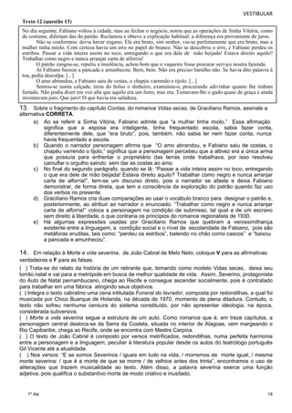 VESTIBULAR 
Texto 12 (questão 13) 
No dia seguinte, Fabiano voltou à cidade, mas ao fechar o negócio, notou que as operações de Sinha Vitória, como 
de costume, diferiam das do patrão. Reclamou e obteve a explicação habitual: a diferença era proveniente de juros. 
Não se conformou: devia haver engano. Ele era bruto, sim senhor, via-se perfeitamente que era bruto, mas a 
mulher tinha miolo. Com certeza havia um erro no papel do branco. Não se descobriu o erro, e Fabiano perdeu os 
estribos. Passar a vida inteira assim no toco, entregando o que era dele de mão beijada! Estava direito aquilo? 
Trabalhar como negro e nunca arranjar carta de alforria! 
O patrão zangou-se, repeliu a insolência, achou bom que o vaqueiro fosse procurar serviço noutra fazenda. 
Aí Fabiano baixou a pancada e amunhecou. Bem, bem. Não era preciso barulho não. Se havia dito palavra à 
toa, pedia desculpa. [...] 
O amo abrandou, e Fabiano saiu de costas, o chapéu varrendo o tijolo. [...] 
Sentou-se numa calçada, tirou do bolso o dinheiro, examinou-o, procurando adivinhar quanto lhe tinham 
furtado. Não podia dizer em voz alta que aquilo era um furto, mas era. Tomavam-lhe o gado quase de graça e ainda 
inventavam juro. Que juro! O que havia era safadeza. 
a) Ao se referir a Sinha Vitória, Fabiano admite que “a mulher tinha miolo.” Essa afirmação 
18 
13. Sobre o fragmento do capítulo Contas, do romance Vidas secas, de Graciliano Ramos, assinale a 
alterna tiva CORRETA. 
1º dia 
significa que a esposa era inteligente, tinha frequentado escola, sabia fazer conta, 
diferentemente dele, que “era bruto”, pois, também, não sabia ler nem fazer conta, nunca 
havia frequentado a escola. 
b) Quando o narrador personagem afirma que “O amo abrandou, e Fabiano saiu de costas, o 
chapéu varrendo o tijolo,” significa que a personagem percebeu que a altivez era a única arma 
que possuía para enfrentar o proprietário das terras onde trabalhava, por isso resolveu 
camuflar o orgulho saindo sem dar as costas ao amo. 
c) No final do segundo parágrafo, quando se lê: “Passar a vida inteira assim no toco, entregando 
o que era dele de mão beijada! Estava direito aquilo? Trabalhar como negro e nunca arranjar 
carta de alforria!”, tem-se um discurso direto, pois o narrador se afasta e deixa Fabiano 
demonstrar, de forma direta, que tem a consciência da exploração do patrão quando faz uso 
dos verbos no presente. 
d) Graciliano Ramos cria duas comparações ao usar o vocábulo branco para designar o patrão e, 
posteriormente, ao atribuir ao narrador o enunciado: “Trabalhar como negro e nunca arranjar 
carta de alforria!” coloca a personagem na condição de submisso, tal qual a de um escravo 
sem direito à liberdade, o que contraria os princípios do romance regionalista de 1930. 
e) Há algumas expressões usadas por Graciliano Ramos que quebram a verossimilhança 
existente entre a linguagem, a condição social e o nível de escolaridade de Fabiano, pois são 
metáforas eruditas, tais como: “perdeu os estribos”, batendo no chão como cascos” e “baixou 
a pancada e amunhecou”. 
14. Em relação à Morte e vida severina, de João Cabral de Melo Neto, coloque V para as afirmativas 
verdadeiras e F para as falsas. 
( ) Trata-se do relato da história de um retirante que, tomando como modelo Vidas secas, deixa seu 
torrão natal e vai para a metrópole em busca de melhor qualidade de vida. Assim, Severino, protagonista 
do Auto de Natal pernambucano, chega ao Recife e consegue ascender socialmente, pois é contratado 
para trabalhar em uma fábrica atingindo seus objetivos. 
( ) Integra o texto cabralino uma cena intitulada Funeral do lavrador, composta por redondilhas, a qual foi 
musicada por Chico Buarque de Holanda, na década de 1970, momento de plena ditadura. Contudo, o 
texto não sofreu nenhuma censura do sistema constituído, por não apresentar ideologia, na época, 
considerada subversiva. 
( ) Morte e vida severina segue a estrutura de um auto. Como romance que é, em treze capítulos, a 
personagem central desloca-se da Serra da Costela, situada no interior de Alagoas, vem margeando o 
Rio Capibaribe, chega ao Recife, onde se encontra com Mestre Carpina. 
( ) O texto de João Cabral é composto por versos metrificados, redondilhas, numa perfeita harmonia 
entre a personagem e a linguagem, peculiar à literatura popular desde os autos do teatrólogo português 
Gil Vicente até a atualidade. 
( ) Nos versos: “E se somos Severinos / iguais em tudo na vida, / morremos de morte igual, / mesma 
morte severina: / que é a morte de que se morre / de velhice antes dos trinta”, encontramos o uso de 
aliterações que trazem musicalidade ao texto. Além disso, a palavra severina exerce uma função 
adjetiva, pois qualifica o substantivo morte de modo criativo e inusitado. 
 