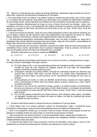 VESTIBULAR 
15. Observe os três poemas que, apesar de autores diferentes, apresentam alguns pontos em comum. 
Sobre eles, coloque V nas afirmativas verdadeiras e F nas falsas. 
( ) Em Essa Negra Fulô e em Negra, o eu poético revela ser herdeiro de preconceito, pois o termo negra 
é, no contexto dos dois poemas, uma palavra que demonstra uma condição de inferioridade reveladora 
de uma atitude racista, própria daqueles que admitem ter sido necessária a escravidão para o progresso. 
( ) Manuel Bandeira, diferentemente de Jorge de Lima e Carlos Drummond de Andrade, critica, com 
veemência, em Irene no céu, o comportamento dos antigos senhores de escravos, quando demonstra a 
atenção e o carinho de São Pedro, permitindo que Irene entre no céu, ao dizer: “Entra, Irene. Você não 
precisa pedir licença”. 
( ) Carlos Drummond de Andrade, Jorge de Lima e Manuel Bandeira criaram três poemas narrativos em 
que se relata a história de três escravos, todos eles trabalhadores dos engenhos de açúcar de Minas 
Gerais, Alagoas e Pernambuco, estados onde respectivamente nasceram esses poetas. 
( ) Os três poemas apresentam vocabulários diferenciados, mas, em todos, a imagem da negra tem o 
beneplácito dos autores. Bandeira enxerga Irene sem pecado, Jorge de Lima explora a sensualidade da 
Negra Fulô e Drummond critica o tratamento dado à escrava. 
( ) Os três poemas são lírico-amorosos, defendem a postura da mulher. Além de serem estruturados em 
redondilhas maior e menor, apresentam rimas cruzadas e interpoladas. Trata-se, portanto, de textos em 
que a preocupação formal se revela mais importante que o conteúdo. 
Assinale a alternativa que contém a sequência CORRETA. 
a) V V F F F b) F F F F V c) V F V F V d) V V F V V e) F F F V F 
16. Nos três poemas mencionados anteriormente, há um tema em comum, a situação étnica do negro 
no Brasil, embora a abordagem não seja a mesma. 
a) Em Essa Negra Fulô, o uso de expressões próprias da linguagem erudita comprova a origem 
20 
1º dia 
humilde de Jorge de Lima. Nascido em Alagoas, possui um nível baixo de escolaridade, 
aspecto inerente à produção poética do autor. 
b) A linguagem utilizada nos poemas reflete a situação de submissão imposta aos africanos que 
viveram aqui no Brasil. Além disso, nos três poemas, o eu poético trata, especialmente, da 
imagem da mulher negra, ou como escrava, ou em decorrência da situação em que viveu no 
passado. 
c) A sensualidade da mulher é o tema de NEGRA, de Drummond, expresso de modo objetivo, 
claro e contundente no último verso da primeira estrofe, quando o poeta usa o verbo “trepar” 
no sentido denotativo. 
d) Em Irene no céu, há um tom carinhoso e meigo, quando o eu poético analisa o comportamento 
de Irene e a coloca em um bom lugar após a morte. Mesmo assim, a concepção de submissão 
e de irreverência se revela quando São Pedro ordena a Irene: “Entra, Irene, / você não precisa 
pedir licença”. 
e) Há, nos três poemas produzidos por poetas brancos, certo desprezo pelos negros, percebido 
na linguagem utilizada pelo eu poético de cada um deles e na falta de confiança das sinhás 
em relação às suas mucamas. 
17. Analise as afirmativas abaixo e coloque V para as verdadeiras e F para as falsas. 
( ) Essa Negra Fulô é um poema descritivo, próprio do Parnasianismo. Nele, a sinhazinha acusa 
diretamente a personagem negra de ladra pelo desaparecimento de objetos da Casa-grande. 
( ) Fulô é um substantivo erudito que, ao compor o título do soneto, denota a preocupação do autor em 
obedecer à oralidade própria da cultura negra no momento da escravatura no Brasil. 
( ) Na nona estrofe e em parte da décima, os versos apresentam aspas, usadas para identificar as 
citações de fragmentos de duas histórias da tradição popular oral, resgatadas mediante o processo de 
intertextualidade usado pelo poeta. 
( ) O poema Essa Negra Fulô é todo construído na forma de redondilha, como Negra e Irene no céu, 
obedecendo às normas da poesia popular medieval, pois apresenta a mesma métrica. 
 