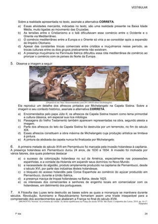 VESTIBULAR 
Sobre a realidade apresentada no texto, assinale a alternativa CORRETA. 
a) Essas atividades mercantis, indicadas no texto, são uma realidade presente na Baixa Idade 
24 
1º dia 
Média, muito ligadas ao movimento das Cruzadas. 
b) As tensões entre o Cristianismo e o Islã dificultavam esse comércio entre o Ocidente e o 
Oriente via Mediterrâneo. 
c) O comércio mediterrâneo entre a Europa e o Oriente só viria a se consolidar após a expansão 
do Império Otomano. 
d) Apesar das constantes trocas comerciais entre cristãos e muçulmanos nesse período, as 
trocas culturais entre os dois grupos praticamente não existiram. 
e) A presença muçulmana na Península Ibérica dificultou essa rota mediterrânea de comércio ao 
priorizar o comércio com os países do Norte da Europa. 
5. Observe a imagem a seguir: 
(Disponível em: http://doutormandrake.com/2011/06/03/obras-michelangelo) 
Ela reproduz um detalhe dos afrescos pintados por Michelangelo na Capela Sistina. Sobre a 
imagem e seu contexto histórico, assinale a alternativa CORRETA. 
a) Encomendados pelo papa Júlio II, os afrescos da Capela Sistina trazem como tema primordial 
a cultura clássica, em especial sua rica mitologia. 
b) Passagens do Velho Testamento também aparecem representadas na obra, segundo atesta a 
imagem. 
c) Parte dos afrescos do teto da Capela Sistina foi destruída por um terremoto, no fim do século 
XIX. 
d) Esses afrescos constituem a obra máxima de Michelangelo cuja produção artística se limitava 
à pintura. 
e) A pintura da abóbada da capela nunca foi finalizada por Michelangelo. 
6. A primeira metade do século XVII em Pernambuco foi marcada pela invasão holandesa à capitania. 
A presença holandesa em Pernambuco durou 24 anos, de 1630 a 1654. A invasão foi motivada por 
vários fatores, dos quais podemos destacar 
a) o sucesso da colonização holandesa no sul da América, especialmente nas possessões 
espanholas, e a vontade da Holanda em expandir seus domínios no Novo Mundo. 
b) a necessidade do algodão, produto amplamente produzido na capitania de Pernambuco, desde 
o século XVI, por parte das indústrias têxteis holandesas. 
c) o bloqueio do acesso holandês pela Coroa Espanhola ao comércio do açúcar produzido em 
Pernambuco, durante a União Ibérica. 
d) a presença maciça de tropas holandesas na Bahia, desde 1625. 
e) os interesses dos comerciantes e senhores de engenho locais em comercializar com os 
holandeses, em detrimento dos portugueses. 
7. A Filosofia das Luzes teria destruído as bases sobre as quais a monarquia se mantivera durante 
séculos. Revolução, Iluminismo e Republicanismo formariam assim uma tríade inseparável para a 
compreensão dos acontecimentos que abalaram a França no final do século XVIII. 
(BIGNOTTO, Newton. As aventuras da virtude: As ideias republicanas na França do século XVIII. São Paulo: Companhia das Letras, 2010. pp. 16-17. 
Adaptado) 
 