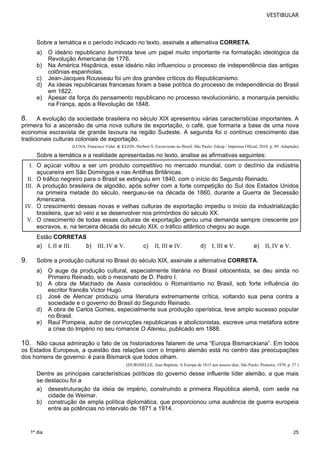VESTIBULAR 
Sobre a temática e o período indicado no texto, assinale a alternativa CORRETA. 
a) O ideário republicano iluminista teve um papel muito importante na formatação ideológica da 
25 
1º dia 
Revolução Americana de 1776. 
b) Na América Hispânica, esse ideário não influenciou o processo de independência das antigas 
colônias espanholas. 
c) Jean-Jacques Rousseau foi um dos grandes críticos do Republicanismo. 
d) As ideias republicanas francesas foram a base política do processo de independência do Brasil 
em 1822. 
e) Apesar da força do pensamento republicano no processo revolucionário, a monarquia persistiu 
na França, após a Revolução de 1848. 
8. A evolução da sociedade brasileira no século XIX apresentou várias características importantes. A 
primeira foi a ascensão de uma nova cultura de exportação, o café, que formaria a base de uma nova 
economia escravista de grande lavoura na região Sudeste. A segunda foi o contínuo crescimento das 
tradicionais culturas colon iais de exportação. 
(LUNA, Francisco Vidal. & KLEIN, Herbert S. Escravismo no Brasil. São Paulo: Edusp / Imprensa Oficial, 2010. p. 89. Adaptado) 
Sobre a temática e a realidade apresentadas no texto, analise as afirmativas seguintes: 
I. O açúcar voltou a ser um produto competitivo no mercado mundial, com o declínio da indústria 
açucareira em São Domingos e nas Antilhas Britânicas. 
II. O tráfico negreiro para o Brasil se extinguiu em 1840, com o início do Segundo Reinado. 
III. A produção brasileira de algodão, após sofrer com a forte competição do Sul dos Estados Unidos 
na primeira metade do século, reergueu-se na década de 1860, durante a Guerra de Secessão 
Americana. 
IV. O crescimento dessas novas e velhas culturas de exportação impediu o início da industrialização 
brasileira, que só veio a se desenvolver nos primórdios do século XX. 
V. O crescimento de todas essas culturas de exportação gerou uma demanda sempre crescente por 
escravos, e, na terceira década do século XIX, o tráfico atlântico chegou ao auge. 
Estão CORRETAS 
a) I, II e III. b) III, IV e V. c) II, III e IV. d) I, III e V. e) II, IV e V. 
9. Sobre a produção cultural no Brasil do século XIX, assinale a alternativa CORRETA. 
a) O auge da produção cultural, especialmente literária no Brasil oitocentista, se deu ainda no 
Primeiro Reinado, sob o mecenato de D. Pedro I. 
b) A obra de Machado de Assis consolidou o Romantismo no Brasil, sob forte influência do 
escritor francês Victor Hugo. 
c) José de Alencar produziu uma literatura extremamente crítica, voltando sua pena contra a 
sociedade e o governo do Brasil do Segundo Reinado. 
d) A obra de Carlos Gomes, especialmente sua produção operística, teve amplo sucesso popular 
no Brasil. 
e) Raul Pompeia, autor de convicções republicanas e abolicionistas, escreve uma metáfora sobre 
a crise do Império no seu romance O Ateneu, publicado em 1888. 
10. Não causa admiração o fato de os historiadores falarem de uma “Europa Bismarckiana”. Em todos 
os Estados Europeus, a questão das relações com o Império alemão está no centro das preocupações 
dos homens de governo: é pa ra Bismarck que todos olham. 
(DUROSELLE, Jean Baptiste. A Europa de 1815 aos nossos dias. São Paulo: Pioneira, 1970, p. 37.) 
Dentre as principais características políticas do governo desse influente líder alemão, a que mais 
se destacou foi a 
a) desestruturação da ideia de império, construindo a primeira República alemã, com sede na 
cidade de Weimar. 
b) construção de ampla política diplomática, que proporcionou uma ausência de guerra europeia 
entre as potências no intervalo de 1871 a 1914. 
 