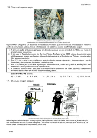 VESTIBULAR 
28 
16. Observe a imagem a seguir: 
1º dia 
(1938, A Crucificação Branca, Marc Chagall) 
(Disponível em: http://fazendoartedmc.blogspot.com.br/2012_09_01_archive.html) 
O pintor Marc Chagall foi um dos mais destacados surrealistas que denunciou as atrocidades do nazismo 
contra a comunidade judaica. Sobre o Holocausto e o Nazismo, analise as afirmativas a seguir: 
I. A primeira ação antijudia organizada em âmbito nacional se deu em abril de 1933, por meio de 
amplo boicote econômico. 
II. A lei para o Restabelecimento do Serviço Público Profissional de 1933 retirou da administração 
pública apenas judeus que haviam sido contratados durante a República de Weimar, considerados 
fiéis ao regime anterior. 
III. Em 1935, os judeus foram expulsos do exército alemão; nesse mesmo ano, lançaram-se as Leis de 
Nuremberg que retiraram dos judeus os direitos civis. 
IV. Em 1939, começa a política de aglutinação da comunidade judaica em guetos e, em seguida, seu 
sistemático envio para campos de concentração. 
V. A chamada ‘solução final’, discutida na Conferência de Wannsee, em 1941, decretou o extermínio 
mediante assassinato em massa da comunidade judaica. 
Estão CORRETAS apenas 
a) I, II e III. b) II, III e IV. c) I, III, IV e V. d) I, II, IV e V. e) II, III, IV e V. 
17. Observe a imagem a seguir: 
(Disponível em: http://hhenkels.blogspot.com.br/2013_06_01_archive.html) 
Há uma grande comparação tanto por parte da imprensa como dos meios de comunicação em relação 
aos movimentos sociais durante o Regime Civil-Militar no Brasil do século passado e os atuais que, de 
início, foram chamados de ‘movimento passe livre’. 
 