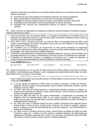 VESTIBULAR 
Assinale a alternativa que apresenta os principais fatores políticos que concorreram para a eclosão 
desses movimentos. 
a) Ascensão da nova classe média que reivindicava reformas nos marcos regulatórios. 
b) Baixa produtividade em detrimento a um alto nível de inovações tecnológicas. 
c) Efetivação da reforma de alguns marcos jurídicos, a exemplo de rodovias e aeroportos. 
d) Instabilidade das instituições e crise da representação no âmbito da política. 
e) Ampliação dos recursos nos investimentos básicos de energia e telecomunicações, por 
29 
1º dia 
exemplo. 
18. Sobre o período correspondente à ocupação da Amazônia durante a Ditadura Civil-Militar brasileira, 
analise as afirmativas a seguir: 
I. Logo nos primeiros anos do Governo Médici, a ocupação da Amazônia foi anunciada como um 
imperativo da segurança nacional e como fórmula capaz de resolver problemas crônicos tanto da 
economia amazônica como da nordestina. 
II. Entre 1970 e 1973, o Governo fomentou, por meio do Plano de Integração Nacional (PIN), uma 
política de desocupação da fronteira amazônica, tendo como um dos objetivos a colonização de 
vários trechos da Transamazônica. 
III. Por considerar que, na Amazônia, se encontravam os mais graves problemas de segurança 
nacional e os mais extensos vazios demográficos, o governo decidiu adotar medidas especiais para 
essa Região, cujo ponto central era a cidade de Manaus. 
IV. O elemento mais significativo do Programa de Integração Nacional, ao qual o governo Médici deu 
prioridade absoluta, foi a rodovia Transamazônica com mais de cinco mil quilômetros de extensão. 
V. O Ministério da Agricultura incentivou a ocupação da Amazônia com a criação de agrovilas e 
rurópolis, pequenas comunidades de colonos plantadas ao longo das estradas. 
Estão CORRETAS apenas 
a) I, III, IV e V. b) II, III, IV e V. c) I, II, III e IV. d) I, II, IV e V. e) II, III e IV. 
19. Desde sua formação em 14 de maio de 1948, Israel foi um Estado sitiado. Encravado no território 
da Palestina e administrado pelos britânicos, onde a população era predominantemente árabe, era visto 
pelos árabes como um insulto e uma ameaça. 
(PARKER, Geoffrey. O explosivo oriente médio. In: A Era Nuclear. História em Revista. Rio de Janeiro: Abril livros, 1993, p. 127.) 
Sobre o Estado de Israel e sua dimensão política no Oriente Médio, durante a Guerra Fria, assinale 
a alternativa INCORRETA. 
a) A Lei do Serviço de Defesa de 1949 confiou ao exército israelense o ensino de hebraico, 
geografia, ciências, história e outras disciplinas a seus recrutas, combinando, também, estudos 
religiosos e serviço militar. 
b) Em 1987, após anos de revolta crescente, o ressentimento palestino culminou na ‘intifada’, ou 
levante, uma campanha de protestos, muitas vezes violentos, contra as forças ocupantes dos 
territórios de larga maioria palestina. 
c) Criada em 1964 para lutar por uma pátria independente, a Organização da Libertação da 
Palestina (OLP) foi liderada desde 1969, por um antigo estudante de engenharia, Yasser 
Arafat, que se utilizou de variadas táticas, incluindo desde sequestros de aviões até ataques a 
estabelecimentos israelenses. 
d) Em 1956, teve início a chamada Guerra do Suez, também conhecida como Segunda Guerra 
Israelo-Árabe ou Crise de Suez, quando Israel, contando com França e Inglaterra, declarou 
guerra ao Egito por causa da nacionalização do canal pelos egípcios, o que impossibilitava o 
acesso dos israelenses. 
e) Em 1982, ocorreu a Primeira Guerra do Líbano, quando forças de defesa do Estado de Israel 
invadiram o país com o objetivo de fazer cessar os ataques palestinos da Organização da 
Libertação da Palestina cuja base era o Líbano. Por outro lado, na Segunda Guerra de 2006, 
não ocorreu confronto armado, ficando apenas no âmbito diplomático. 
 