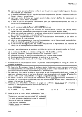 VESTIBULAR 
b) contra a ideia consensualmente aceita de se vincular uma determinada língua às diversas 
3 
1º dia 
situações em que ela é usada. 
c) a favor de mantermos intacta a língua dos nossos antepassados, já que é a língua daqueles que 
fizeram e fazem a nossa história. 
d) contra um ensino de língua que leva em consideração a maneira de falar dos meios rurais ou 
das classes sociais menos favorecidas. 
e) a favor de que nos esforcemos, coletivamente, para que haja unidade linguística, em todos os 
territórios, em todas as pátrias. 
3. De acordo com o conteúdo do Texto 1, é CORRETO inferir que 
a) o fato de nenhuma língua ser uniforme traz consequências danosas às classes menos 
favorecidas, pois seus membros têm maior dificuldade em aprender a língua correta. 
b) a heterogeneidade que caracteriza uma língua relaciona-se às forças de manutenção e mudança 
que constantemente atuam em sua constituição. 
c) a língua é o conjunto de nossas vozes e das vozes de nossos antepassados, o que faz ela se 
manter estática ao longo do tempo. 
d) o jeito de falar das pessoas da zona rural ou das classes menos favorecidas é responsável por 
confundir, há séculos, os professores de língua. 
e) a preservação da língua pátria de nossos antepassados é imprescindível ao processo de 
construção de nossa pluralidade de identidades. 
4. Assinale a alternativa na qual se apresenta um título que corresponde ao sentido global do Texto 1. 
a) A construção identitária do professor de língua e o mito da prática uniforme 
b) Crenças, verdades e ideologias na relação com a história e a cultura 
c) Língua como ponto de encontro de diferentes vozes, culturas e identidades 
d) Em defesa da uniformidade linguística e do sentimento de pertença 
e) Vozes do passado e do presente na formação territorial de nossa pátria 
5. Considerando as convenções da escrita e o prescrito pela norma-padrão do português, analise as 
proposições a seguir. 
I. No fragmento: “Em qualquer língua, de qualquer época, desde que em uso, ocorreram mudanças, 
em todos os estratos, em todos os níveis” (1o parágrafo), a forma verbal destacada deve vir no plural 
por concordar com os termos “todos os estratos” e “todos os níveis”. 
II. No fragmento: “Não querer reconhecer essa natural tensão do movimento das línguas é deixar de 
apanhar a natureza mesma de sua forma de existir: histórica e culturalmente situada” (2o parágrafo), 
os dois-pontos podem ser substituídos por vírgula, sem grande alteração no sentido. 
III. No trecho: “Vozes de todos os que nos antecederam e com os quais convivemos atualmente” (3o 
parágrafo), a forma relativa sublinhada poderia ser substituída pelo relativo “quem”, garantindo-se a 
coesão e manutenção do sentido. 
IV. O acento grave é facultativo no trecho: “o apego que sentimos à nossa língua” (4o parágrafo), a 
despeito da presença da expressão feminina em destaque. 
Estão CORRETAS, apenas: 
a) I, II e III. b) I, III e IV. c) II e III. d) II e IV. e) II, III e IV. 
6. Observe como se iniciam alguns parágrafos do Texto 1. 
“Exatamente, por essa heterogeneidade” (2º parágrafo); 
“Por conta dessas vinculações da língua” (3º parágrafo); 
“A língua é, assim” (4º parágrafo); 
“Tudo isso” (5º parágrafo); 
“É nesse âmbito” (6º parágrafo). 
 