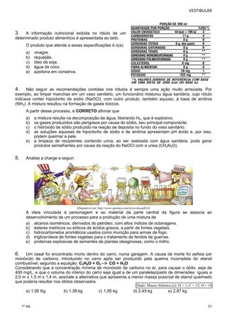 VESTIBULAR 
4. Não seguir as recomendações contidas nos rótulos é sempre uma ação muito arriscada. Por 
exemplo, ao limpar manchas em um vaso sanitário, um funcionário misturou água sanitária, cujo rótulo 
indicava conter hipoclorito de sódio (NaOCl), com outro produto, também aquoso, à base de amônia 
(NH3). A mistura resultou na formação de gases tóxicos. 
A partir desse processo, é CORRETO afirmar que 
a) a mistura resulta na decomposição da água, liberando H2, que é explosivo. 
b) os gases produzidos são perigosos por causa do sódio, seu principal componente. 
c) o hidróxido de sódio produzido na reação se deposita no fundo do vaso sanitário. 
d) as soluções aquosas de hipoclorito de sódio e de amônia apresentam pH ácido e, por isso, 
31 
3. A informação nutricional exibida no rótulo de um 
determinado produto alimentício é apresentada ao lado. 
O produto que atende a essas especificações é o(a) 
a) vinagre. 
b) requeijão. 
c) óleo de soja. 
d) água de coco. 
e) azeitona em conserva. 
1º dia 
podem queimar a pele. 
e) a limpeza de recipientes contendo urina, ao ser realizada com água sanitária, pode gerar 
produtos semelhantes por causa da reação do NaOCl com a ureia (CH4N2O). 
5. Analise a charge a seguir: 
(Disponível em: http://www.quimica.com.br/revista/qd414) 
A ideia vinculada à personagem e ao material da parte central da figura se associa ao 
desenvolvimento de um processo para a produção de uma mistura de 
a) alcanos isoméricos, derivados do petróleo, com altos índices de octanagens. 
b) ésteres metílicos ou etílicos de ácidos graxos, a partir de fontes vegetais. 
c) hidrocarbonetos aromáticos usados como munição para armas de fogo. 
d) triglicerídeos de fontes vegetais para o tratamento de feridos de guerras. 
e) proteínas explosivas de sementes de plantas oleaginosas, como o milho. 
6. Um casal foi encontrado morto dentro do carro, numa garagem. A causa da morte foi asfixia por 
monóxido de carbono, introduzido no carro após ser produzido pela queima incompleta do etanol 
combustível, segundo a equação: C2H6O + O2 CO + H2O 
Considerando que a concentração mínima de monóxido de carbono no ar, para causar o óbito, seja de 
400 mg/L, e que o volume do interior do carro seja igual a de um paralelepípedo de dimensões iguais a 
2,0 m x 1,5 m x 1,4 m, assinale a alternativa que apresenta a menor massa possível de etanol queimado 
que poderia resultar nos óbitos observados. 
Dado: Massa Atômica (u): H = 1; C = 12; O = 16 
a) 1,06 Kg b) 1,38 kg c) 1,95 kg d) 2,45 kg e) 2,87 kg 
 