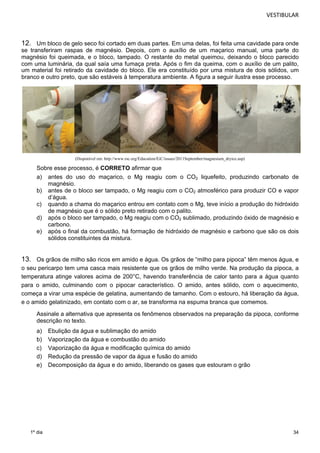 VESTIBULAR 
12. Um bloco de gelo seco foi cortado em duas partes. Em uma delas, foi feita uma cavidade para onde 
se transferiram raspas de magnésio. Depois, com o auxílio de um maçarico manual, uma parte do 
magnésio foi queimada, e o bloco, tampado. O restante do metal queimou, deixando o bloco parecido 
com uma luminária, da qual saía uma fumaça preta. Após o fim da queima, com o auxílio de um palito, 
um material foi retirado da cavidade do bloco. Ele era constituído por uma mistura de dois sólidos, um 
branco e outro preto, que são estáveis à temperatura ambiente. A figura a seguir ilustra esse processo. 
34 
1º dia 
(Disponível em: http://www.rsc.org/Education/EiC/issues/2011September/magnesium_dryice.asp) 
Sobre esse processo, é CORRETO afirmar que 
a) antes do uso do maçarico, o Mg reagiu com o CO2 liquefeito, produzindo carbonato de 
magnésio. 
b) antes de o bloco ser tampado, o Mg reagiu com o CO2 atmosférico para produzir CO e vapor 
d’água. 
c) quando a chama do maçarico entrou em contato com o Mg, teve início a produção do hidróxido 
de magnésio que é o sólido preto retirado com o palito. 
d) após o bloco ser tampado, o Mg reagiu com o CO2 sublimado, produzindo óxido de magnésio e 
carbono. 
e) após o final da combustão, há formação de hidróxido de magnésio e carbono que são os dois 
sólidos constituintes da mistura. 
13. Os grãos de milho são ricos em amido e água. Os grãos de “milho para pipoca” têm menos água, e 
o seu pericarpo tem uma casca mais resistente que os grãos de milho verde. Na produção da pipoca, a 
temperatura atinge valores acima de 200°C, havendo transferência de calor tanto para a água quanto 
para o amido, culminando com o pipocar característico. O amido, antes sólido, com o aquecimento, 
começa a virar uma espécie de gelatina, aumentando de tamanho. Com o estouro, há liberação da água, 
e o amido gelatinizado, em contato com o ar, se transforma na espuma branca que comemos. 
Assinale a alternativa que apresenta os fenômenos observados na preparação da pipoca, conforme 
descrição no texto. 
a) Ebulição da água e sublimação do amido 
b) Vaporização da água e combustão do amido 
c) Vaporização da água e modificação química do amido 
d) Redução da pressão de vapor da água e fusão do amido 
e) Decomposição da água e do amido, liberando os gases que estouram o grão 
 