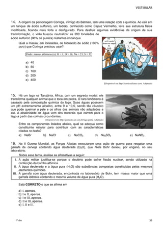 VESTIBULAR 
14. A origem da personagem Coringa, inimigo do Batman, tem uma relação com a química. Ao cair em 
um tanque de ácido sulfúrico, um ladrão, conhecido como Capuz Vermelho, teve sua estrutura física 
modificada, ficando mais forte e desfigurado. Para destruir algumas evidências da origem de sua 
transformação, o vilão buscou neutralizar as 200 toneladas de 
ácido sulfúrico (98% de pureza) restantes no tanque. 
35 
Qual a massa, em toneladas, de hidróxido de sódio (100% 
puro) que Coringa precisou usar? 
1º dia 
Dado: massas atômicas (u): H = 1; O = 16; Na = 23; S = 32 
a) 40 
b) 80 
c) 160 
d) 200 
e) 400 
(Disponível em: http://comicsalliance.com. Adaptado) 
15. Há um lago na Tanzânia, África, com um segredo mortal: ele 
transforma qualquer animal que o toca em pedra. O raro fenômeno é 
causado pela composição química do lago. Suas águas possuem 
um pH extremamente alcalino, entre 9 e 10,5, sendo tão cáustico 
que pode queimar a pele e os olhos dos animais não adaptados a 
ele. A alcalinidade da água vem dos minerais que correm para o 
lago a partir das colinas circundantes. 
(Disponível em: http://gizmodo.uol.com.br/lago-pedra. Adaptado) 
Entre os componentes listados abaixo, qual se adequa como 
constituinte natural para contribuir com as características 
citadas no texto? 
a) NaBr b) NaCl c) NaCO3 d) Na2SO4 e) NaNO3 
16. Na II Guerra Mundial, as Forças Aliadas executaram uma ação de guerra para resgatar uma 
garrafa de cerveja contendo água deuterada (D2O), que Niels Bohr deixou, por engano, no seu 
labo ratório. 
Sobre esse tema, analise as afirmativas a seguir: 
I. A ação militar justifica-se porque o deutério pode sofrer fissão nuclear, sendo utilizado na 
confecção da bomba atômica. 
II. A água deuterada e a água pura (H2O) são substâncias compostas constituídas pelos mesmos 
elementos químicos. 
III. A garrafa com água deuterada, encontrada no laboratório de Bohr, tem massa maior que uma 
garrafa idêntica contendo o mesmo volume de água pura (H2O). 
Está CORRETO o que se afirma em 
a) I, apenas. 
b) I e II, apenas. 
c) I e III, apenas. 
d) II e III, apenas. 
e) I, II e III. 
 