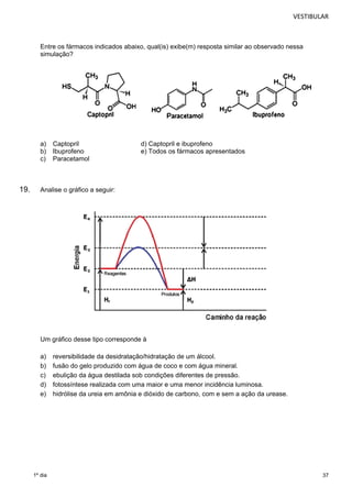 VESTIBULAR 
37 
Entre os fármacos indicados abaixo, qual(is) exibe(m) resposta similar ao observado nessa 
simulação? 
a) Captopril d) Captopril e ibuprofeno 
b) Ibuprofeno e) Todos os fármacos apresentados 
c) Paracetamol 
19. Analise o gráfico a seguir: 
Um gráfico desse tipo corresponde à 
a) reversibilidade da desidratação/hidratação de um álcool. 
b) fusão do gelo produzido com água de coco e com água mineral. 
c) ebulição da água destilada sob condições diferentes de pressão. 
d) fotossíntese realizada com uma maior e uma menor incidência luminosa. 
e) hidrólise da ureia em amônia e dióxido de carbono, com e sem a ação da urease. 
1º dia 
 