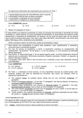 VESTIBULAR 
7. Releia o 6º parágrafo do Texto 1. 
“É nesse âmbito que podemos surpreender as raízes do processo de construção e expressão de nossa 
identidade ou, melhor dizendo, de nossa pluralidade de identidades. É nesse âmbito que podemos ainda 
experimentar o sentimento de partilhamento, de pertença, de ser gente de algum lugar, de ser pessoa 
que faz parte de determinado grupo. Quer dizer, pela língua afirmamos: temos território; não somos sem 
pátria. Pela língua, enfim, recobramos uma identidade.” 
Sobre o processo coesivo do trecho lido, analise as proposições a seguir. 
I. Itens lexicais que compartilham a mesma área semântica, como “partilhamento” e “pertença”, 
concorrem para a manutenção temática. 
II. Por meio do recurso do paralelismo, o termo “o sentimento” coordena os complementos “de 
partilhamento”, “de pertença”, “de ser gente [...]” e de “ser pessoa [...]”, num processo de reiteração 
desses segmentos. 
III. Nos trechos: “É nesse âmbito que” e “de ser pessoa que faz parte”, os termos destacados retomam 
palavras que os antecedem. Na primeira ocorrência, a palavra retomada é “âmbito”; na segunda, a 
palavra retomada é “pessoa”. 
IV. A expressão “Quer dizer” altera o teor do trecho que a antecede, já que essa expressão introduz 
8. No Texto 1, a reiteração de itens lexicais, um dos importantes recursos da coesão textual, está 
presente, também, por meio da retomada por sinonímia. Isso ocorre, por exemplo, entre os 
segmentos sublinhados em: 
a) “Em qualquer língua, de qualquer época, desde que em uso, ocorreram mudanças” (1º 
4 
Os segmentos sublinhados são responsáveis por promover no Texto 1: 
I. a apresentação de pontos de vista diferentes sobre o assunto. 
II. a articulação e fluência entre as ideias veiculadas. 
III. a continuação e progressão do tema abordado. 
IV. o refinamento e a elegância no estilo adotado. 
Estão CORRETAS, apenas: 
a) I e II. b) I e III. c) I e IV. d) II e III. e) II, III e IV. 
uma retificação. 
Estão CORRETAS: 
a) I e II, apenas. c) I, III e IV, apenas. e) I, II, III e IV. 
b) I, II e IV, apenas. d) II e III, apenas. 
1º dia 
parágrafo). 
b) “Pensar numa língua uniforme (...) é um mito” (1º parágrafo) / “por eles (os falares), se instaura o 
movimento dialético da língua” (2º parágrafo). 
c) “qualquer língua manifesta-se num conjunto de diferentes falares” (1º parágrafo) / “por essa 
heterogeneidade de falares é que a língua se torna complexa” (2º parágrafo). 
d) “Por conta dessas vinculações da língua com as situações em que é usada, a voz de cada um 
de nós é (...) um coro de vozes” (3º parágrafo). 
e) “Vozes, portanto, que, partindo das pessoas em interação, significam expressão de suas visões 
de mundo e (...) criação dessas mesmas visões” (3º parágrafo). 
Texto 2 (questões de 9 a 15) 
Em agosto de 2005, a Revista Língua fez uma entrevista com Millôr Fernandes, o escritor escolhido para 
ser o homenageado da FLIP 2014. Eis, aqui, alguns trechos dessa entrevista. 
(1) Língua – Fazer humor é levar a sério as palavras ou brincar com elas? 
 