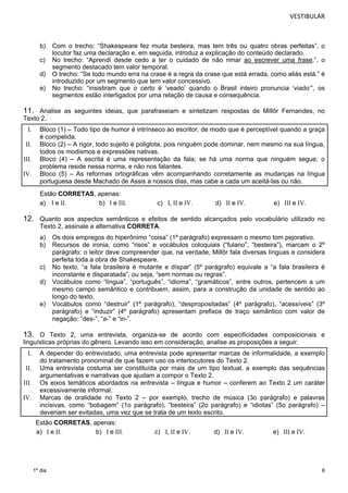 VESTIBULAR 
b) Com o trecho: “Shakespeare fez muita besteira, mas tem três ou quatro obras perfeitas”, o 
6 
1º dia 
locutor faz uma declaração e, em seguida, introduz a explicação do conteúdo declarado. 
c) No trecho: “Aprendi desde cedo a ter o cuidado de não rimar ao escrever uma frase.”, o 
segmento destacado tem valor temporal. 
d) O trecho: “Se todo mundo erra na crase é a regra da crase que está errada, como aliás está.” é 
introduzido por um segmento que tem valor concessivo. 
e) No trecho: “insistiram que o certo é ‘veado’ quando o Brasil inteiro pronuncia ‘viado’”, os 
segmentos estão interligados por uma relação de causa e consequência. 
11. Analise as seguintes ideias, que parafraseiam e sintetizam respostas de Millôr Fernandes, no 
Texto 2. 
I. Bloco (1) – Todo tipo de humor é intrínseco ao escritor, de modo que é perceptível quando a graça 
é compelida. 
II. Bloco (2) – A rigor, todo sujeito é poliglota, pois ninguém pode dominar, nem mesmo na sua língua, 
todos os modismos e expressões nativas. 
III. Bloco (4) – A escrita é uma representação da fala; se há uma norma que ninguém segue, o 
problema reside nessa norma, e não nos falantes. 
IV. Bloco (5) – As reformas ortográficas vêm acompanhando corretamente as mudanças na língua 
portuguesa desde Machado de Assis a nossos dias, mas cabe a cada um aceitá-las ou não. 
Estão CORRETAS, apenas: 
a) I e II. b) I e III. c) I, II e IV. d) II e IV. e) III e IV. 
12. Quanto aos aspectos semânticos e efeitos de sentido alcançados pelo vocabulário utilizado no 
Texto 2, assinale a alternativa CORRETA. 
a) Os dois empregos do hiperônimo “coisa” (1º parágrafo) expressam o mesmo tom pejorativo. 
b) Recursos de ironia, como “risos” e vocábulos coloquiais (“fulano”, “besteira”), marcam o 2º 
parágrafo: o leitor deve compreender que, na verdade, Millôr fala diversas línguas e considera 
perfeita toda a obra de Shakespeare. 
c) No texto, “a fala brasileira é mutante e díspar” (5º parágrafo) equivale a “a fala brasileira é 
inconstante e disparatada”, ou seja, “sem normas ou regras”. 
d) Vocábulos como “língua”, “português”, “idioma”, “gramáticos”, entre outros, pertencem a um 
mesmo campo semântico e contribuem, assim, para a construção da unidade de sentido ao 
longo do texto. 
e) Vocábulos como “destruir” (1º parágrafo), “despropositadas” (4º parágrafo), “acessíveis” (3º 
parágrafo) e “induzir” (4º parágrafo) apresentam prefixos de traço semântico com valor de 
negação: “des-”, “a-” e “in-”. 
13. O Texto 2, uma entrevista, organiza-se de acordo com especificidades composicionais e 
linguísticas próprias do gênero. Levando isso em consideração, analise as proposições a seguir. 
I. A depender do entrevistado, uma entrevista pode apresentar marcas de informalidade, a exemplo 
do tratamento pronominal de que fazem uso os interlocutores do Texto 2. 
II. Uma entrevista costuma ser constituída por mais de um tipo textual, a exemplo das sequências 
argumentativas e narrativas que ajudam a compor o Texto 2. 
III. Os eixos temáticos abordados na entrevista – língua e humor – conferem ao Texto 2 um caráter 
excessivamente informal. 
IV. Marcas de oralidade no Texto 2 – por exemplo, trecho de música (3o parágrafo) e palavras 
incisivas, como “bobagem” (1o parágrafo), “besteira” (2o parágrafo) e “idiotas” (5o parágrafo) – 
deveriam ser evitadas, uma vez que se trata de um texto escrito. 
Estão CORRETAS, apenas: 
a) I e II. b) I e III. c) I, II e IV. d) II e IV. e) III e IV. 
 
