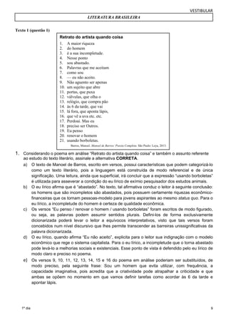 VESTIBULAR 
LITERATURA BRASILEIRA 
Retrato do artista quando coisa 
1. A maior riqueza 
2. do homem 
3. é a sua incompletude. 
4. Nesse ponto 
5. sou abastado. 
6. Palavras que me aceitam 
7. como sou 
8. — eu não aceito. 
9. Não aguento ser apenas 
10. um sujeito que abre 
11. portas, que puxa 
12. válvulas, que olha o 
13. relógio, que compra pão 
14. às 6 da tarde, que vai 
15. lá fora, que aponta lápis, 
16. que vê a uva etc. etc. 
17. Perdoai. Mas eu 
18. preciso ser Outros. 
19. Eu penso 
20. renovar o homem 
21. usando borboletas. 
Barros, Manoel. Manoel de Barros: Poesia Completa. São Paulo: Leya, 2013. 
ao estudo do texto literário, assinale a alternativa CORRETA. 
a) O texto de Manoel de Barros, escrito em versos, possui características que podem categorizá-lo 
9 
Texto 1 (questão 1) 
1. Considerando o poema em análise “Retrato do artista quando coisa” e também o assunto referente 
1º dia 
como um texto literário, pois a linguagem está construída de modo referencial e de única 
significação. Uma leitura, ainda que superficial, irá concluir que a expressão “usando borboletas” 
é utilizada para asseverar a condição do eu lírico de exímio pesquisador dos estudos animais. 
b) O eu lírico afirma que é “abastado”. No texto, tal afirmativa conduz o leitor à seguinte conclusão: 
os homens que são incompletos são abastados, pois possuem certamente riquezas econômico-financeiras 
que os tornam pessoas-modelo para jovens aspirantes ao mesmo status quo. Para o 
eu lírico, a incompletude do homem é certeza de qualidade econômica. 
c) Os versos “Eu penso / renovar o homem / usando borboletas” foram escritos de modo figurado, 
ou seja, as palavras podem assumir sentidos plurais. Defini-los de forma exclusivamente 
dicionarizada poderá levar o leitor a equívocos interpretativos, visto que tais versos foram 
concebidos num nível discursivo que lhes permite transcender as barreiras unissignificativas da 
palavra dicionarizada. 
d) O eu lírico, quando afirma “Eu não aceito”, explicita para o leitor sua indignação com o modelo 
econômico que rege o sistema capitalista. Para o eu lírico, a incompletude que o torna abastado 
pode levá-lo a melhorias sociais e existenciais. Esse ponto de vista é defendido pelo eu lírico de 
modo claro e preciso no poema. 
e) Os versos 9, 10, 11, 12, 13, 14, 15 e 16 do poema em análise poderiam ser substituídos, de 
modo preciso, pela seguinte frase: Sou um homem que evita utilizar, com frequência, a 
capacidade imaginativa, pois acredita que a criatividade pode atrapalhar a criticidade e que 
ambas se opõem no momento em que vamos definir tarefas como acordar às 6 da tarde e 
apontar lápis. 
 