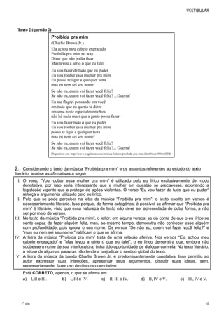 VESTIBULAR 
2. Considerando o texto da música “Proibida pra mim” e os assuntos referentes ao estudo do texto 
literário, analise as afirmativas a seguir: 
I. O verso “Vou roubar essa mulher pra mim” é utilizado pelo eu lírico exclusivamente de modo 
denotativo, por isso seria interessante que a mulher em questão se precavesse, acionando a 
legislação vigente que a protege de ações violentas. O verso “Eu vou fazer de tudo que eu puder” 
reforça o argumento utilizado pelo eu lírico. 
II. Pelo que se pode perceber na letra da música “Proibida pra mim”, o texto escrito em versos é 
necessariamente literário. Isso porque, de forma categórica, é possível se afirmar que “Proibida pra 
mim” é literário, visto que essa natureza de texto não deve ser apresentada de outra forma, a não 
ser por meio de versos. 
III. No texto da música “Proibida pra mim”, o leitor, em alguns versos, se dá conta de que o eu lírico se 
sente capaz de fazer alguém feliz, mas, ao mesmo tempo, demonstra não conhecer esse alguém 
com profundidade, pois ignora o seu nome. Os versos “Se não eu, quem vai fazer você feliz?” e 
“mas eu nem sei seu nome.” ratificam o que se afirma. 
IV. A letra da música “Proibida pra mim” trata de uma relação afetiva. Nos versos “Ela achou meu 
cabelo engraçado” e “Mas levou a sério o que eu falei”, o eu lírico demonstra que, embora não 
soubesse o nome de sua interlocutora, tinha tido oportunidade de dialogar com ela. No texto literário, 
a elipse de algumas palavras não tende a prejudicar o sentido global do texto. 
V. A letra da música da banda Charlie Brown Jr. é predominantemente conotativa. Isso permitiu ao 
autor expressar suas intenções, apresentar seus argumentos, discutir suas ideias, sem, 
necessariamente, fazer uso de discurso denotativo. 
Está CORRETO, apenas, o que se afirma em 
a) I, II e III. b) I, III e IV. c) II, III e IV. d) II, IV e V. e) III, IV e V. 
10 
Texto 2 (questão 2) 
1º dia 
Proibida pra mim 
(Charlie Brown Jr.) 
Ela achou meu cabelo engraçado 
Proibida pra mim no way 
Disse que não podia ficar 
Mas levou a sério o que eu falei 
Eu vou fazer de tudo que eu puder 
Eu vou roubar essa mulher pra mim 
Eu posso te ligar a qualquer hora 
mas eu nem sei seu nome! 
Se não eu, quem vai fazer você feliz? 
Se não eu, quem vai fazer você feliz? ...Guerra! 
Eu me flagrei pensando em você 
em tudo que eu queria te dizer 
em uma noite especialmente boa 
não há nada mais que a gente possa fazer 
Eu vou fazer tudo o que eu puder 
Eu vou roubar essa mulher pra mim 
posso te ligar a qualquer hora 
mas eu nem sei seu nome! 
Se não eu, quem vai fazer você feliz? 
Se não eu, quem vai fazer você feliz?... Guerra! 
Disponível em: http://www.vagalume.com.br/zeca-baleiro/proibida-pra-mim.html#ixzz39Nbxl53B 
 