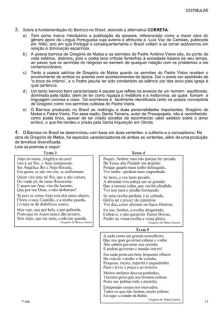 VESTIBULAR 
a) Tem como marco introdutório a publicação da epopeia, referenciada como a maior obra do 
11 
3. Sobre a fundamentação do Barroco no Brasil, assinale a alternativa CORRETA. 
1º dia 
gênero épico da Língua Portuguesa cuja autoria é atribuída a Luís Vaz de Camões, publicada 
em 1640, ano em que Portugal e consequentemente o Brasil voltam a se tornar autônomos em 
relação à dominação espanhola. 
b) A poesia barroca de Gregório de Matos e os sermões do Padre Antônio Vieira são, do ponto de 
vista estético, distintos, pois o poeta tece críticas ferrenhas à sociedade baiana de seu tempo, 
ao passo que os sermões do religioso se eximem de qualquer relação com os problemas a ele 
contemporâneos. 
c) Tanto a poesia satírica de Gregório de Matos quanto os sermões do Padre Vieira revelam o 
envolvimento de ambos os autores com acontecimentos da época. Daí o poeta ser apelidado de 
“o boca do inferno”, e o Padre jesuíta ter sido condenado ao silêncio por dez anos pela Igreja à 
qual pertencia. 
d) Um texto barroco bem caracterizado é aquele que reflete os anseios de um homem equilibrado, 
dominado pela razão, além de ter como riqueza a metáfora e a metonímia, as quais tornam a 
linguagem concisa e clara. Tal ocorrência é facilmente identificada tanto na poesia conceptista 
de Gregório como nos sermões cultistas do Padre Vieira. 
e) O Barroco produzido no Brasil se restringiu a duas personalidades importantes, Gregório de 
Matos e Padre Vieira. Por essa razão, Bento Teixeira, autor de Prosopopeia, não é reconhecido 
como poeta lírico, apesar de ter criado sonetos de reconhecido valor estético sobre o amor 
erótico, o que lhe rendeu a prisão pela Santa Inquisição em Olinda. 
4. O Barroco no Brasil se desenvolveu com base em duas vertentes: o cultismo e o conceptismo. Na 
obra de Gregório de Matos, há aspectos caracterizadores de ambas as vertentes, além de uma produção 
de temática diversificada. 
Leia os poemas a seguir: 
Texto 3 Texto 4 
Texto 5 
Anjo no nome, Angélica na cara! 
Isso é ser flor, e Anjo juntamente: 
Ser Angélica flor e Anjo florente, 
Em quem, se não em vós, se uniformara: 
Quem vira uma tal flor, que a não cortara, 
Do verde pé, da rama florescente; 
E quem um Anjo vira tão luzente; 
Que por seu Deus, o não idolatrara? 
Se pois se como Anjo sois dos meus altares, 
Fôreis o meu Custódio, e a minha guarda, 
Livrara eu de diabólicos azares. 
Mas vejo, que por bela, e por galharda, 
Posto que os Anjos nunca dão pesares, 
Sois Anjo, que me tenta, e não me guarda. 
Gregório de Matos Guerra 
Pequei, Senhor; mas não porque hei pecado, 
Da Vossa alta Piedade me despido: 
Porque quanto mais tenho delinquido, 
Vos tenho - perdoar mais empenhado. 
Se basta, a vos tanto pecado, 
A abrandar-vos sobeja um só gemido: 
Que a mesma culpa, que vos há ofendido, 
Vos tem para o perdão lisonjeado. 
Se uma ovelha perdida, e já cobrada, 
Glória tal e prazer tão repentino 
Vos deu, como afirmais na Sacra História: 
Eu sou, Senhor, a ovelha desgarrada; 
Cobrai-a; e não querereis Pastor Divino, 
Perder na vossa ovelha a vossa glória. 
Gregório de Matos Guerra 
A cada canto um grande conselheiro, 
Que nos quer governar cabana e vinha: 
Não sabem governar sua cozinha 
E podem governar o mundo inteiro! 
Em cada porta um bem frequente olheiro 
Da vida do vizinho e da vizinha, 
Pesquisa, escuta, espreita e esquadrinha 
Para o levar à praça e ao terreiro. 
Muitos mulatos desavergonhados, 
Trazidos pelos pés aos homens nobres; 
Posta nas palmas toda a picardia. 
Estupendas usuras nos mercados; 
Todos os que não furtam, muito pobres; 
Eis aqui a cidade da Bahia. 
Gregório de Matos Guerra 
 