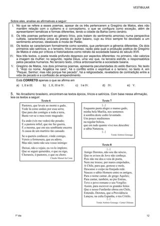 VESTIBULAR 
Sobre eles, analise as afirmativas a seguir: 
I. No que se refere a esses poemas, apesar de os três pertencerem a Gregório de Matos, eles não 
mantêm relação com o cultismo e o conceptismo, o que se configura como exceção, além de 
apresentarem temáticas e formas diferentes, tendo a cidade da Bahia como cenário. 
II. Os três poemas pertencem ao gênero lírico, pois tratam do sentimento amoroso numa perspectiva 
cultista, característica única da poesia do autor baiano, cujo eu lírico sempre foi devotado a um 
sentimento amoroso, idealizado à moda de Platão. 
III. Os textos se caracterizam formalmente como sonetos, que pertencem a gêneros diferentes. Os dois 
primeiros são satíricos, e o terceiro, lírico amoroso, razão pela qual a produção poética de Gregório 
de Matos é vista por críticos e historiadores como retrato da sociedade baiana do século XVII. 
IV. Nos três textos, o poeta revela profundo desprezo por aspectos diferentes: no primeiro, não valoriza 
a imagem da mulher; no segundo, rejeita Deus, uma vez que, na terceira estrofe, o responsabiliza 
pelos pecados humanos. No terceiro texto, critica ardorosamente a sociedade baiana. 
V. Gregório de Matos, nos dois primeiros poemas, apresenta peculiaridades do estilo Barroco. No texto 
3, “Anjo no nome, Angélica na cara”, há o conflito entre o espiritual e o terreno; no texto 4, em 
“Pequei, Senhor; mas não porque hei pecado”, há a religiosidade, reveladora de contradição entre a 
vida de pecado e a confissão de arrependimento. 
Está CORRETO apenas o que se afirma em 
a) I, II e III. b) I, II, III e IV. c) I e IV. d) IV. e) V. 
5. No Arcadismo brasileiro, encontram-se textos épicos, líricos e satíricos. Com base nessa afirmação, 
leia os textos a seguir: 
12 
1º dia 
Texto 6 Texto 7 
Texto 8 
Pastores, que levais ao monte o gado, 
Vede lá como andais por essa serra; 
Que para dar contágio a toda a terra, 
Basta ver-se o meu rosto magoado: 
Eu ando (vós me vedes) tão pesado; 
E a pastora infiel, que me faz guerra, 
É a mesma, que em seu semblante encerra 
A causa de um martírio tão cansado. 
Se a quereis conhecer, vinde comigo, 
Vereis a formosura, que eu adoro; 
Mas não; tanto não sou vosso inimigo: 
Deixai, não a vejais; eu vo-lo imploro; 
Que se seguir quiserdes, o que eu sigo, 
Chorareis, ó pastores, o que eu choro. 
Cláudio Manuel da Costa 
[...] 
Enquanto pasta alegre o manso gado, 
minha bela Marília, nos sentemos 
à sombra deste cedro levantado. 
Um pouco meditemos 
na regular beleza, 
que em tudo quanto vive nos descobre 
a sábia Natureza. 
[...] 
Tomás Antônio Gonzaga 
[...] 
Amigo Doroteu, não sou tão néscio, 
Que os avisos de Jove não conheça. 
Pois não me deu a veia de poeta, 
Nem me trouxe, por mares empolados, 
A Chile, para que, gostoso e mole, 
Descanse o corpo na franjada rede. 
Nasceu o sábio Homero entre os antigos, 
Para o nome cantar, do grego Aquiles; 
Para cantar, também, ao pio Enéias, 
Teve o povo romano o seu Vergílio: 
Assim, para escrever os grandes feitos 
Que o nosso Fanfarrão obrou em Chile, 
Entendo, Doroteu, que a Providência 
Lançou, na culta Espanha, o teu Critilo. 
[...] 
Tomás Antônio Gonzaga - Cartas Chilenas 
 