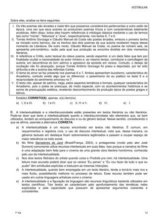 VESTIBULAR 
Sobre eles, analise os itens seguintes: 
I. Os três poemas são árcades e nada têm que possamos considerá-los pertencentes a outro estilo de 
época, uma vez que seus autores só produziram poemas líricos e com características totalmente 
arcádicas. Além disso, todos eles trazem referências à mitologia clássica mediante o uso de termos 
tais como “monte”, “Natureza” e “Jove”, respectivamente, nos textos 6, 7 e 8. 
II. Tomás Antônio Gonzaga e Cláudio Manuel da Costa são poetas árcades, embora o primeiro tenha 
se iniciado como barroco, daí os trechos dos dois poemas de sua autoria revelarem traços desse 
momento da Literatura. De outro modo, Cláudio Manuel da Costa, no poema de número seis, se 
apresenta pré-romântico, razão pela qual sua produção se encontra dividida em dois momentos 
literários. 
III. A referência a Critilo, autor textual do oitavo poema, sendo espanhol, é um dado falso que tem por 
finalidade ocultar a nacionalidade do autor mineiro e, ao mesmo tempo, corroborar a camuflagem da 
autoria, em decorrência do tom satírico e agressivo da epístola em versos. Contudo, o desejo de 
ocultação não foi alcançado, porque Tomás Antônio Gonzaga foi preso e deportado, por ter sido 
atribuída a ele a autoria das referidas Cartas. 
IV. O tema do amor se faz presente nos poemas 6 e 7. Ambos apresentam bucolismo, característica do 
Arcadismo, contudo existe algo que os diferencia: o pessimismo do eu poético no texto 6 e a 
reciprocidade do sentimento amoroso no 7. 
V. O texto oito, apesar de satírico, nega, pelos aspectos temáticos e formais, qualquer característica do 
Arcadismo, pois o poeta se preocupa, de modo especial, com os acontecimentos históricos e se 
exime de preocupação estética, revelando desconhecimento da produção épica de poetas gregos e 
latinos. 
Está(ão) CORRETO(S) 
, apenas, o(s) item(ns) 
a) I, II e III. b) I e IV. c) II, IV e V. d) IV. e) I. 
6. A intertextualidade e a interdiscursividade estão presentes em textos literários ou não literários. 
Pode-se dizer que tanto a intertextualidade quanto a interdiscursividade são elementos que, se bem 
utilizados, tendem ao enriquecimento do discurso e ou do gênero textual. Nesse sentido, considerando o 
que se afirma, assinale a alternativa CORRETA. 
a) A intertextualidade é um recurso encontrado em textos não literários. É comum, em 
13 
1º dia 
requerimentos e registros civis, o uso de discurso intertextual, visto que, dessa maneira, os 
gêneros textuais em destaque ficam sobremaneira legitimados e passam a ocupar espaço de 
maior relevância no trato social. 
b) No filme Narradores de Javé (Brasil/França, 2003), o protagonista (vivido pelo ator José 
Dumont) comumente utiliza recursos intertextuais em suas falas. Isso porque a narrativa do filme 
é uma adaptação bem feita para o cinema de uma grande obra literária homônima, conhecida 
pelo uso da intertextualidade. 
c) Nos dois textos Retratos do artista quando coisa e Proibida pra mim, há intertextualidade. Uma 
leitura mais acurada poderá dizer que os versos “Eu penso” e “Eu vou fazer de tudo o que eu 
puder” têm similitudes explícitas e traduzem as mesmas intenções. 
d) A intertextualidade, quando bem empregada em um texto literário, tende a torná-lo mais rico e 
mais fluído, possibilitando melhoria no processo de leitura. Esse recurso também pode ser 
usado em outras linguagens artísticas como o cinema. 
e) A intertextualidade e a figuração da linguagem são recursos linguísticos bastante utilizados em 
textos científicos. Tais textos se caracterizam pelo aprofundamento das temáticas neles 
exploradas e pela capacidade que possuem de apresentar argumentos coerentes e 
consistentes. 
 