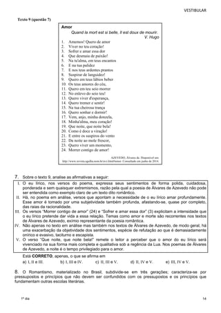 VESTIBULAR 
7. Sobre o texto 9, analise as afirmativas a seguir: 
I. O eu lírico, nos versos do poema, expressa seus sentimentos de forma polida, cuidadosa, 
ponderada e sem quaisquer extremismos, razão pela qual a poesia de Álvares de Azevedo não pode 
ser entendida como exemplo claro de um texto dito romântico. 
II. Há, no poema em análise, versos que apontam a necessidade de o eu lírico amar profundamente. 
Esse amor é tomado por uma subjetividade também profunda, afastando-se, quase por completo, 
das raias da racionalidade. 
III. Os versos “Morrer contigo de amor” (24) e “Sofrer e amar essa dor” (3) explicitam a intensidade que 
o eu lírico pretende dar vida a essa relação. Temas como amor e morte são recorrentes nos textos 
de Álvares de Azevedo, exímio representante da poesia romântica. 
IV. Não apenas no texto em análise mas também nos textos de Álvares de Azevedo, de modo geral, há 
uma exacerbação da objetividade dos sentimentos, espécie de refutação ao que é demasiadamente 
onírico e evasivo, taciturno e escapista. 
V. O verso “Que noite, que noite bela!” remete o leitor a perceber que o amor do eu lírico será 
vivenciado na sua forma mais completa e qualitativa sob a regência da Lua. Nos poemas de Álvares 
de Azevedo, a noite é o tempo privilegiado para o amor. 
Está CORRETO, apenas, o que se afirma em 
a) I, II e III. b) I, III e IV. c) II, III e V. d) II, IV e V. e) III, IV e V. 
8. O Romantismo, materializado no Brasil, subdivide-se em três gerações; caracteriza-se por 
pressupostos e princípios que não devem ser confundidos com os pressupostos e os princípios que 
fundamentam outras escolas literárias. 
14 
1º dia 
Amor 
Quand la mort est si belle, Il est doux de mourir. 
V. Hugo 
1. Amemos! Quero de amor 
2. Viver no teu coração! 
3. Sofrer e amar essa dor 
4. Que desmaia de paixão! 
5. Na tu'alma, em teus encantos 
6. E na tua palidez 
7. E nos teus ardentes prantos 
8. Suspirar de languidez! 
9. Quero em teus lábios beber 
10. Os teus amores do céu, 
11. Quero em teu seio morrer 
12. No enlevo do seio teu! 
13. Quero viver d'esperança, 
14. Quero tremer e sentir! 
15. Na tua cheirosa trança 
16. Quero sonhar e dormir! 
17. Vem, anjo, minha donzela, 
18. Minha'alma, meu coração! 
19. Que noite, que noite bela! 
20. Como é doce a viração! 
21. E entre os suspiros do vento 
22. Da noite ao mole frescor, 
23. Quero viver um momento, 
24. Morrer contigo de amor! 
AZEVEDO, Álvares de. Disponível em: 
http://www.revista.agulha.nom.br/avz.html#amor. Consultado em junho de 2014. 
Texto 9 (questão 7) 
 
