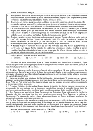 VESTIBULAR 
11. Analise as afirmativas a seguir: 
I. No fragmento do conto A terceira margem do rio, o leitor pode perceber que a linguagem utilizada 
pelo narrador tem especificidades que dão à narrativa um ritmo próprio e uma originalidade quando 
comparada a outros textos produzidos na mesma época, no Brasil. 
em relação à atitude paterna. Em muitos momentos do conto, a linguagem do sertanejo, com seus 
trejeitos e modos, é enunciada pelo autor, confirmando seu estilo que merece sempre destaque. 
III. Os irmãos do narrador, mesmo diante da decisão do pai de ir embora, não esboçam qualquer 
reação. Eles sabem que o pai não voltará, mas não se importam. Essa declaração é confirmada 
pelo narrador do conto A terceira margem do rio, no momento em que ele diz: “Sem alegria nem 
cuidado, nosso pai encalcou o chapéu e decidiu. Um adeus para a gente”. 
IV. O pai do narrador, embora diante das contrariedades da esposa: “Nossa mãe jurou muito contra a 
ideia”, não mudava de ideia: “Nosso pai nada não dizia”. Em razão da qualidade narrativa, da 
história, do enredo, da boa psicologia das personagens, o conto de Guimarães Rosa permite 
muitas interpretações, muitas impressões sobre a atitude do pai do narrador. 
V. A decisão do pai do narrador de sair de casa foi motivada pelo fato de não suportar mais a 
convivência com aquela família repleta de problemas, vivenciando muitos desafios a serem 
vencidos. Isso fica evidenciado na hora em que o narrador diz: “Ele só retomou a olhar em mim, e 
me botou a bênção, com gesto me mandando para trás.” 
Está CORRETO 
, apenas, o que se afirma em 
a) I, II e III. b) I, II e IV. c) I, III e IV. d) II, III e IV. e) III, IV e V. 
12. Machado de Assis, Guimarães Rosa e Clarice Lispector são romancistas e contistas, cujas 
narrativas apresentam observações profundas do comportamento humano. Sobre esse tema, coloque V 
nas afirmativas verdadeiras e F nas falsas. 
( ) Em Dom Casmurro, conto da primeira fase da obra machadiana, há uma análise minuciosa do 
comportamento da mulher pertencente à classe burguesa, pois Capitu se apresenta como personagem 
ambígua e interesseira, que não mede esforços para dilapidar o patrimônio do marido, tal como acontece 
no capítulo Libras esterlinas. 
( ) Laços de família é uma coletânea de Clarice Lispector, composta por 13 contos que, na maioria, 
possuem como protagonistas personagens femininas, tomando-se como exemplo Ana, no conto Amor, e 
17 
II. O narrador, um menino que presencia a partida do pai, também presencia a discordância da mãe 
1º dia 
, em Feliz aniversário. Nas duas narrativas, elas são idosas e lamentam só terem descoberto 
a si mesmas em idade avançada. 
( ) Primeiras histórias, de Guimarães Rosa e Laços de família, de Clarice Lispector demonstram a 
preocupação de seus autores com a linguagem, característica peculiar à produção literária tanto do 
escritor mineiro quanto da autora brasileira, assim considerada, apesar de ter nascido na Ucrânia. 
( ) Dom Casmurro, de Machado de Assis, Famigerado, de Guimarães Rosa, e Uma galinha, de Clarice 
Lispector são três narrativas que têm por narradores-personagens , a galinha e 
Famigerado. Por essa razão, os três relatos são protagonizados por figuras ambíguas, resultantes do 
comprometimento dos personagens-narradores. 
( ) Em Dom Casmurro, são narrados acontecimentos que se passam no Rio de Janeiro; o mesmo fato 
ocorre no conto Amor, cuja personagem Ana é identificada por um substantivo que, ao sofrer inversão, 
mantém-se inalterado, pois nada se lhe modifica. Já em A menina de lá, o espaço é um lugar que “ficava 
para trás da Serra do Mim, quase no meio de um brejo de água limpa, lugar chamado o Temor-de-Deus”. 
Assinale a alternativa que contém a sequência CORRETA. 
a) F F F F F b) F F V F V c) V V V F F d) F F V V V e) V F V F V 
 