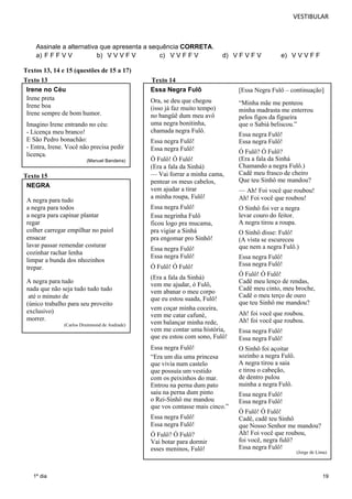 VESTIBULAR 
19 
Assinale a alternativa que apresenta a sequência CORRETA. 
a) F F F V V b) V V V F V c) V V F F V d) V F V F V e) V V V F F 
Textos 13, 14 e 15 (questões de 15 a 17) 
Texto 13 Texto 14 
Irene no Céu 
Irene preta 
Irene boa 
Irene sempre de bom humor. 
Imagino Irene entrando no céu: 
- Licença meu branco! 
E São Pedro bonachão: 
- Entra, Irene. Você não precisa pedir 
licença. 
Texto 15 
1º dia 
(Manuel Bandeira) 
Essa Negra Fulô 
Ora, se deu que chegou 
(isso já faz muito tempo) 
no bangüê dum meu avô 
uma negra bonitinha, 
chamada negra Fulô. 
Essa negra Fulô! 
Essa negra Fulô! 
Ó Fulô! Ó Fulô! 
(Era a fala da Sinhá) 
— Vai forrar a minha cama, 
pentear os meus cabelos, 
vem ajudar a tirar 
a minha roupa, Fulô! 
Essa negra Fulô! 
Essa negrinha Fulô 
ficou logo pra mucama, 
pra vigiar a Sinhá 
pra engomar pro Sinhô! 
Essa negra Fulô! 
Essa negra Fulô! 
Ó Fulô! Ó Fulô! 
(Era a fala da Sinhá) 
vem me ajudar, ó Fulô, 
vem abanar o meu corpo 
que eu estou suada, Fulô! 
vem coçar minha coceira, 
vem me catar cafuné, 
vem balançar minha rede, 
vem me contar uma história, 
que eu estou com sono, Fulô! 
Essa negra Fulô! 
“Era um dia uma princesa 
que vivia num castelo 
que possuía um vestido 
com os peixinhos do mar. 
Entrou na perna dum pato 
saiu na perna dum pinto 
o Rei-Sinhô me mandou 
que vos contasse mais cinco.” 
Essa negra Fulô! 
Essa negra Fulô! 
Ó Fulô? Ó Fulô? 
Vai botar para dormir 
esses meninos, Fulô! 
[Essa Negra Fulô – continuação] 
“Minha mãe me penteou 
minha madrasta me enterrou 
pelos figos da figueira 
que o Sabiá beliscou.” 
Essa negra Fulô! 
Essa negra Fulô! 
Ó Fulô? Ó Fulô? 
(Era a fala da Sinhá 
Chamando a negra Fulô.) 
Cadê meu frasco de cheiro 
Que teu Sinhô me mandou? 
— Ah! Foi você que roubou! 
Ah! Foi você que roubou! 
O Sinhô foi ver a negra 
levar couro do feitor. 
A negra tirou a roupa. 
O Sinhô disse: Fulô! 
(A vista se escureceu 
que nem a negra Fulô.) 
Essa negra Fulô! 
Essa negra Fulô! 
Ó Fulô! Ó Fulô! 
Cadê meu lenço de rendas, 
Cadê meu cinto, meu broche, 
Cadê o meu terço de ouro 
que teu Sinhô me mandou? 
Ah! foi você que roubou. 
Ah! foi você que roubou. 
Essa negra Fulô! 
Essa negra Fulô! 
O Sinhô foi açoitar 
sozinho a negra Fulô. 
A negra tirou a saia 
e tirou o cabeção, 
de dentro pulou 
nuinha a negra Fulô. 
Essa negra Fulô! 
Essa negra Fulô! 
Ó Fulô! Ó Fulô! 
Cadê, cadê teu Sinhô 
que Nosso Senhor me mandou? 
Ah! Foi você que roubou, 
foi você, negra fulô? 
Essa negra Fulô! 
(Jorge de Lima) 
NEGRA 
A negra para tudo 
a negra para todos 
a negra para capinar plantar 
regar 
colher carregar empilhar no paiol 
ensacar 
lavar passar remendar costurar 
cozinhar rachar lenha 
limpar a bunda dos nhozinhos 
trepar. 
A negra para tudo 
nada que não seja tudo tudo tudo 
até o minuto de 
(único trabalho para seu proveito 
exclusivo) 
morrer. 
(Carlos Drummond de Andrade) 
 