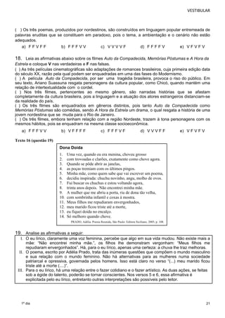 VESTIBULAR 
( ) Os três poemas, produzidos por nordestinos, são construídos em linguagem popular entremeada de 
palavras eruditas que se constituem em paradoxo, pois o tema, a ambientação e o cenário não estão 
adequados. 
18. Leia as afirmativas abaixo sobre os filmes Auto da Compadecida, Memórias Póstumas e A Hora da 
Estrela e coloque V nas verdadeiras e F nas falsas. 
( ) As três películas cinematográficas são adaptações de romances brasileiros, cuja primeira edição data 
do século XX, razão pela qual podem ser enquadradas em uma das fases do Modernismo. 
( ) A película Auto da Compadecida, por ser uma tragédia brasileira, provoca o riso do público. Em 
seu texto, Ariano Suassuna resgata personagens da cultura popular, como Chicó, quando mantém uma 
relação de intertextualidade com o cordel. 
( ) Nos três filmes, pertencentes ao mesmo gênero, são narradas histórias que se afastam 
completamente da cultura brasileira, pois a linguagem e a atuação dos atores estrangeiros distanciam-se 
da realidade do país. 
( ) Os três filmes são enquadrados em gêneros distintos, pois tanto Auto da Compadecida como 
Memórias Póstumas são comédias, sendo A Hora da Estrela um drama, o qual resgata a história de uma 
jovem nordestina que se muda para o Rio de Janeiro. 
( ) Os três filmes, embora tenham relação com a região Nordeste, trazem à tona personagens com os 
mesmos hábitos, pois se enquadram na mesma classe socioeconômica. 
I. O eu lírico, claramente uma voz feminina, percebe que algo em sua vida mudou. Não existe mais a 
mãe: “Não encontrei minha mãe.”, os filhos lhe demonstram vergonham: “Meus filhos me 
repudiaram envergonhados”. Há, para o eu lírico, apenas uma certeza: a chuva lhe traz melhoras. 
II. O poema, escrito por Adélia Prado, trata das inúmeras questões que compõem o mundo masculino 
e sua relação com o mundo feminino. Não há alternativas para as mulheres numa sociedade 
patriarcal e opressiva, governada pelos homens. Isso está claro no verso “(...) meu marido ficou 
triste até a morte (....)”. 
III. Para o eu lírico, há uma relação entre o fazer cotidiano e o fazer artístico. As duas ações, se feitas 
21 
a) F F V F F b) F F F V V c) V V V V F d) F F F F V e) V F V F V 
a) F F F V V b) V F F F F c) F F F V F d) V V V F F e) V F V F V 
Texto 16 (questão 19) 
19. Analise as afirmativas a seguir: 
sob a égide do talento, poderão se tornar conscientes. Nos versos 5 e 6, essa afirmativa é 
explicitada pelo eu lírico, entretanto outras interpretações são possíveis pelo leitor. 
1º dia 
Dona Doida 
1. Uma vez, quando eu era menina, choveu grosso 
2. com trovoadas e clarões, exatamente como chove agora. 
3. Quando se pôde abrir as janelas, 
4. as poças tremiam com os últimos pingos. 
5. Minha mãe, como quem sabe que vai escrever um poema, 
6. decidiu inspirada: chuchu novinho, angu, molho de ovos. 
7. Fui buscar os chuchus e estou voltando agora, 
8. trinta anos depois. Não encontrei minha mãe. 
9. A mulher que me abriu a porta, riu de dona tão velha, 
10. com sombrinha infantil e coxas à mostra. 
11. Meus filhos me repudiaram envergonhados, 
12. meu marido ficou triste até a morte, 
13. eu fiquei doida no encalço. 
14. Só melhoro quando chove. 
PRADO, Adélia. Poesia Reunida, São Paulo: Editora Siciliano, 2005, p. 108. 
 