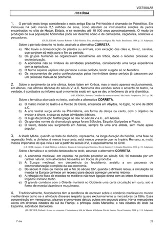 VESTIBULAR 
HISTÓRIA 
1. O período mais longo considerado a mais antiga Era da Pré-história é chamado de Paleolítico. Ele 
iniciou-se há pelo menos 2,5 milhões de anos, como atestam os instrumentos simples de pedra 
encontrados no sítio de Hadar, Etiópia, e se estendeu até 10 000 anos aproximadamente. O modo de 
produção de sua população hominídea pode ser descrito como o de carniceiros, caçadores, coletores e 
pescadores. 
23 
1º dia 
(GUGLIELMO, Antonio Roberto. A Pré-História: Uma abordagem ecológica. São Paulo: Brasiliense, 1999. p. 35. Adaptado) 
Sobre o período descrito no texto, assinale a alternativa CORRETA. 
a) Não havia a domesticação de plantas ou animais, com exceção dos cães e, talvez, cavalos, 
que surgiram só mais para o fim do período. 
b) Os grupos humanos se organizavam socialmente em tribos, dado o recente processo de 
sedentarização. 
c) A economia não se limitava às atividades predatórias, considerando uma larga experiência 
com a agricultura. 
d) O Homo sapiens sapiens não pertence a esse período, tendo surgido só no Neolítico. 
e) Os instrumentos de pedra confeccionados pelos hominídeos desse período já passavam por 
um processo manual de polimento. 
2. Sobre o surgimento da arte cênica, todos falam em Grécia, mas o teatro aparece exclusivamente, 
em Atenas, nas últimas décadas do século VI a.C. Nenhuma das versões sobre o advento do teatro, na 
v erdade, é conclusiva ou informa qual o momento exato em que se deu o fenômeno da arte dramática. 
(HELIODORA, Barbara. Caminhos do teatro ocidental. São Paulo: Perspectiva, 2013. p. 24.) 
S obre a temática abordada no texto, assinale a alternativa CORRETA. 
a) O marco inicial do teatro é a Paixão de Osíris, encenada em Abydos, no Egito, no ano de 2600 
a.C. 
b) A arte teatral surge ainda na Pré-história, em forma de dança ou canto, com o objetivo de 
evocar a chuva, a caça ou outras atividades básicas. 
c) O auge da produção teatral grega se deu no século V a.C., em Atenas. 
d) Os grandes nomes da dramaturgia grega foram Sófocles, Ésquilo, Eurípedes e Plauto. 
e) O teatro, desde seu surgimento em Atenas, sempre foi uma arte elitista, sem muito apelo 
popular. 
3. A Idade Média, quando se trata de dinheiro, representa, na longa duração da história, uma fase de 
regressão. Nela, o dinheiro, é menos importante, está menos presente que no Império Romano, e, muito 
menos importante do que viria a ser a partir do século XVI, e especialmente do XVIII. 
(LE GOFF, Jacques. A Idade Média e o dinheiro: Ensaio de Antropologia Histórica. Rio de Janeiro: Civilização Brasileira, 2014. p. 10. Adaptado) 
Sobre a temática e o período destacado no texto, assinale a alternativa CORRETA. 
a) A economia medieval, em especial no período posterior ao século XIII, foi marcada por um 
caráter natural, com atividades baseadas em trocas de produtos. 
b) A Europa medieval, em decorrência do feudalismo, assistiu a um processo de 
desmonetarização completa da sua economia. 
c) Do século X mais ou menos até o fim do século XIV, quando o dinheiro recua, a circulação de 
moeda na Europa conhece um recesso para depois começar um lento retorno. 
d) A retração no fluxo de moedas no medievo não teve ligação direta com as crises financeiras do 
Império Romano tardio. 
e) O grande comércio com o Oriente manterá no Ocidente uma certa circulação em ouro, sob a 
forma de moeda bizantina e muçulmana. 
4. Tradicionalmente, historiadores têm a tendência de escrever sobre o comércio medieval no mundo 
mediterrâneo como se a atividade dissesse respeito quase exclusivamente a mercadores da Itália. Essa 
concentração em venezianos, pisanos e genoveses deixou outros em segundo plano. Havia mercadores 
ativos em diversas cidades do sul da França, a principal delas Marselha, e nas cidades do leste da 
Espanha, sobretudo Barcelona. 
(FLETCHER, Richard. A cruz e o crescente: Cristianismo e Islã, de Maomé à Reforma. Rio de Janeiro: Nova Fronteira, 2004. p. 114. Adaptado) 
 