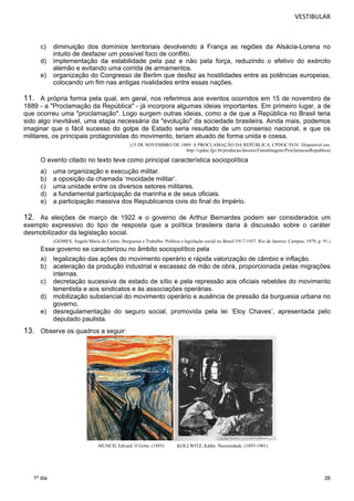 VESTIBULAR 
c) diminuição dos domínios territoriais devolvendo à França as regiões da Alsácia-Lorena no 
26 
1º dia 
intuito de desfazer um possível foco de conflito. 
d) implementação da estabilidade pela paz e não pela força, reduzindo o efetivo do exército 
alemão e evitando uma corrida de armamentos. 
e) organização do Congresso de Berlim que desfez as hostilidades entre as potências europeias, 
colocando um fim nas antigas rivalidades entre essas nações. 
11. A própria forma pela qual, em geral, nos referimos aos eventos ocorridos em 15 de novembro de 
1889 - a "Proclamação da República" - já incorpora algumas ideias importantes. Em primeiro lugar, a de 
que ocorreu uma "proclamação". Logo surgem outras ideias, como a de que a República no Brasil teria 
sido algo inevitável, uma etapa necessária da "evolução" da sociedade brasileira. Ainda mais, podemos 
imaginar que o fácil sucesso do golpe de Estado seria resultado de um consenso nacional, e que os 
militares, os principais protago nistas do movimento, teriam atuado de forma unida e coesa. 
(15 DE NOVEMBRO DE 1889: A PROCLAMAÇÃO DA REPÚBLICA. CPDOC/FGV. Disponível em: 
http://cpdoc.fgv.br/producao/dossies/FatosImagens/ProclamacaoRepublica) 
O evento citado no texto teve como principal característica sociopolítica 
a) uma organização e execução militar. 
b) a oposição da chamada ‘mocidade militar’. 
c) uma unidade entre os diversos setores militares. 
d) a fundamental participação da marinha e de seus oficiais. 
e) a participação massiva dos Republicanos civis do final do Império. 
12. As eleições de março de 1922 e o governo de Arthur Bernardes podem ser considerados um 
exemplo expressivo do tipo de resposta que a política brasileira daria à discussão sobre o caráter 
desmobilizador da legislação social. 
(GOMES, Angela Maria de Castro. Burguesia e Trabalho. Política e legislação social no Brasil 1917-1937. Rio de Janeiro: Campus, 1979, p. 91.) 
Esse governo se caracterizou no âmbito sociopolítico pela 
a) legalização das ações do movimento operário e rápida valorização de câmbio e inflação. 
b) aceleração da produção industrial e escassez de mão de obra, proporcionada pelas migrações 
internas. 
c) decretação sucessiva de estado de sítio e pela repressão aos oficiais rebeldes do movimento 
tenentista e aos sindicatos e às associações operárias. 
d) mobilização substancial do movimento operário e ausência de pressão da burguesia urbana no 
governo. 
e) desregulamentação do seguro social, promovida pela lei ‘Eloy Chaves’, apresentada pelo 
deputado paulista. 
13. Observe os quadros a seguir: 
MUNCH, Edvard. O Grito. (1893) KOLLWITZ, Käthe. Necessidade. (1893-1901) 
 