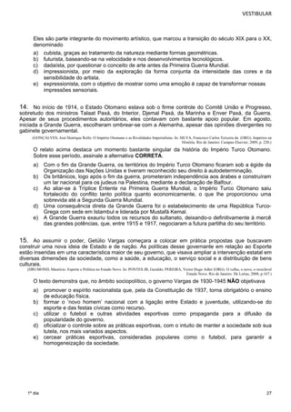 VESTIBULAR 
Eles são parte integrante do movimento artístico, que marcou a transição do século XIX para o XX, 
denominado 
a) cubista, graças ao tratamento da natureza mediante formas geométricas. 
b) futurista, baseando-se na velocidade e nos desenvolvimentos tecnológicos. 
c) dadaísta, por questionar o conceito de arte antes da Primeira Guerra Mundial. 
d) impressionista, por meio da exploração da forma conjunta da intensidade das cores e da 
27 
1º dia 
sensibilidade do artista. 
e) expressionista, com o objetivo de mostrar como uma emoção é capaz de transformar nossas 
impressões sensoriais. 
14. No início de 1914, o Estado Otomano estava sob o firme controle do Comitê União e Progresso, 
sobretudo dos ministros Talaat Paxá, do Interior, Djemal Paxá, da Marinha e Enver Paxá, da Guerra. 
Apesar de seus procedimentos autoritários, eles contavam com bastante apoio popular. Em agosto, 
iniciada a Grande Guerra, escolheram ombrear-se com a Alemanha, apesar das opiniões divergentes no 
gabinete governamental. 
(GONÇALVES, José Henrique Rollo. O Império Otomano e as Rivalidades Imperialistas. In: SILVA, Francisco Carlos Teixeira da (ORG). Impérios na 
História. Rio de Janeiro: Campus Elsevier, 2009, p. 220.) 
O relato acima destaca um momento bastante singular da história do Império Turco Otomano. 
Sobre esse período, assinale a alternativa CORRETA. 
a) Com o fim da Grande Guerra, os territórios do Império Turco Otomano ficaram sob a égide da 
Organização das Nações Unidas e tiveram reconhecido seu direito à autodeterminação. 
b) Os britânicos, logo após o fim da guerra, prometeram independência aos árabes e construíram 
um lar nacional para os judeus na Palestina, mediante a declaração de Balfour. 
c) Ao aliar-se à Tríplice Entente na Primeira Guerra Mundial, o Império Turco Otomano saiu 
fortalecido do conflito tanto política quanto economicamente, o que lhe proporcionou uma 
sobrevida até a Segunda Guerra Mundial. 
d) Uma consequência direta da Grande Guerra foi o estabelecimento de uma República Turco- 
Grega com sede em Istambul e liderada por Mustafá Kemal. 
e) A Grande Guerra exauriu todos os recursos do sultanato, deixando-o definitivamente à mercê 
das grandes potências, que, entre 1915 e 1917, negociaram a futura partilha do seu território. 
15. Ao assumir o poder, Getúlio Vargas começara a colocar em prática propostas que buscavam 
construir uma nova ideia de Estado e de nação. As políticas desse governante em relação ao Esporte 
estão inseridas em uma característica maior de seu governo, que visava ampliar a intervenção estatal em 
diversas dimensões da sociedade, como a saúde, a educação, o serviço social e a distribuição de bens 
culturais. 
(DRUMOND, Maurício. Esporte e Política no Estado Novo. In: PONTES JR, Geraldo; PEREIRA, Victor Hugo Adler (ORG). O velho, o novo, o reciclável 
Estado Novo. Rio de Janeiro: De Letras, 2008, p.167.) 
O texto demonstra que, no âmbito sociopolítico, o governo Vargas de 1930-1945 NÃO objetivava 
a) promover o espírito nacionalista que, pela da Constituição de 1937, torna obrigatório o ensino 
de educação física. 
b) formar o ‘novo homem’ nacional com a ligação entre Estado e juventude, utilizando-se do 
esporte e das festas cívicas como recurso. 
c) utilizar o futebol e outras atividades esportivas como propaganda para a difusão da 
popularidade do governo. 
d) oficializar o controle sobre as práticas esportivas, com o intuito de manter a sociedade sob sua 
tutela, nos mais variados aspectos. 
e) cercear práticas esportivas, consideradas populares como o futebol, para garantir a 
homogeneização da sociedade. 
1 6. 
 