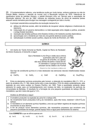 VESTIBULAR 
20. O fundamentalismo islâmico, uma tendência oculta por muito tempo, embora poderosa na vida do 
Oriente Médio, chamou a atenção do mundo com a Revolução iraniana de 1979. Valendo-se da 
significativa renda do petróleo iraniano, o aiatolá Khomeini criou um ‘Serviço para a exportação da 
Revolução islâmica’. No ano de 1982, milhares de militantes jovens de cerca de sessenta países 
estavam sendo treinados para divulgar sua mensagem contagiante por todo o mundo. 
A principal característica sociopolítica da revolução iraniana foi a 
a) defesa de reformas sociais, além da tentativa de recuperar valores religiosos e tradicionais do 
30 
1º dia 
islamismo. 
b) instauração de um governo democrático e a total separação entre religião e política, anulando 
o antigo Estado teocrático. 
c) resolução das tensões políticas entre Estados Unidos e Irã mediante acordos diplomáticos. 
d) aproximação com o Ocidente por meio de uma grande abertura social e política. 
e) radicalização no âmbito social e político, depois da morte de Khomeini, em 1989. 
QUÍMICA 
1. Um trecho do “Canto Armorial ao Recife, Capital do Reino do Nordeste”, 
de Ariano Suassuna, é transcrito a seguir: 
Que o Nordeste é uma Onça e estão seus ombros 
queimados pelo Sol e pelo sal: 
as garras de arrecifes, os Lajedos, 
são seus dentes-de-pedra e ossos-de-cal. 
A Liberdade e o sangue da Inumana 
precisam de teu Gládio e do Punhal! 
(Disponível em: http://sergiobgomes.wordpress.com) 
Que tipo de constituinte químico é o mais destacado nas estruturas naturais metaforizadas nesses 
versos? 
a) CaCO3 b) CaCl2 c) CaO d) Ca(NO3)2 e) Ca3(PO4)2 
2. Entre os elementos químicos produzidos pelo homem, a obtenção do mendelévio (Md, Z = 101), a 
partir do einstênio (Es, Z = 99), talvez tenha sido a mais dramática. O Es foi obtido acidentalmente, pela 
explosão de uma usina nuclear no Oceano Pacífico, em 1952. Toda a quantidade existente desse 
elemento foi usada, para um bombardeamento com núcleos de hélio, no acelerador de partícula da 
Universidade de Berkeley. O resultado foi a formação de uma pequena quantidade do isótopo 256 do 
mendelévio, que tem meia-vida igual a 1,5 h. 
Analise as afirmativas a seguir: 
I. O einstênio produzido na explosão da usina foi o isótopo 252. 
II. Se inicialmente foram produzidos 0,05 g do mendelévio, após três horas, restariam 1,25x10-2g do 
isótopo. 
III. O mendelévio é um elemento químico hipotético, uma vez que faltam registros de reações químicas 
envolvendo os seus átomos. 
IV. A fim de produzir novos elementos químicos, são necessários processos que envolvem uma 
pequena quantidade de energia, grande espaço físico e água para resfriamento do sistema. 
Está CORRETO o que se afirma apenas em 
a) I e II. b) I e III. c) II e III. d) II e IV. e) I, III e IV. 
 