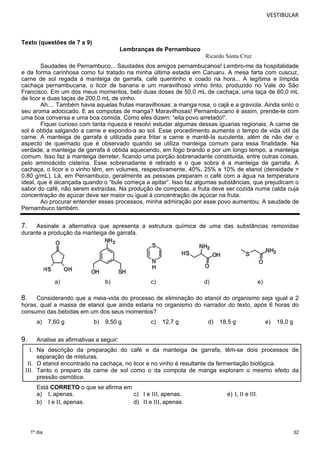 VESTIBULAR 
32 
Texto (questões de 7 a 9) 
1º dia 
Lembranças de Pernambuco 
Ricardo Santa Cruz 
Saudades de Pernambuco... Saudades dos amigos pernambucanos! Lembro-me da hospitalidade 
e da forma carinhosa como fui tratado na minha última estada em Caruaru. A mesa farta com cuscuz, 
carne de sol regada à manteiga de garrafa, café quentinho e coado na hora... A legítima e límpida 
cachaça pernambucana, o licor de banana e um maravilhoso vinho tinto, produzido no Vale do São 
Francisco. Em um dos meus momentos, bebi duas doses de 50,0 mL de cachaça, uma taça de 60,0 mL 
de licor e duas taças de 200,0 mL de vinho. 
Ah.... Também havia aquelas frutas maravilhosas: a manga rosa, o cajá e a graviola. Ainda sinto o 
seu aroma adocicado. E as compotas de manga? Maravilhosas! Pernambucano é assim, prende-te com 
uma boa conversa e uma boa comida. Como eles dizem: “eita povo arretado!”. 
Fiquei curioso com tanta riqueza e resolvi estudar algumas dessas iguarias regionais. A carne de 
sol é obtida salgando a carne e expondo-a ao sol. Esse procedimento aumenta o tempo de vida útil da 
carne. A manteiga de garrafa é utilizada para fritar a carne e mantê-la suculenta, além de não dar o 
aspecto de queimado que é observado quando se utiliza manteiga comum para essa finalidade. Na 
verdade, a manteiga de garrafa é obtida aquecendo, em fogo brando e por um longo tempo, a manteiga 
comum. Isso faz a manteiga derreter, ficando uma porção sobrenadante constituída, entre outras coisas, 
pelo aminoácido cisteína. Esse sobrenadante é retirado e o que sobra é a manteiga de garrafa. A 
cachaça, o licor e o vinho têm, em volumes, respectivamente, 40%, 25% e 10% de etanol (densidade = 
0,80 g/mL). Lá, em Pernambuco, geralmente as pessoas preparam o café com a água na temperatura 
ideal, que é alcançada quando o “bule começa a apitar”. Isso faz algumas substâncias, que prejudicam o 
sabor do café, não serem extraídas. Na produção de compotas, a fruta deve ser cozida numa calda cuja 
concentração de açúcar deve ser maior ou igual à concentração de açúcar na fruta. 
Ao procurar entender esses processos, minha admiração por esse povo aumentou. A saudade de 
Pernambuco também. 
7. Assinale a alternativa que apresenta a estrutura química de uma das substâncias removidas 
durante a produção da manteiga de garrafa. 
a) b) c) d) e) 
8. Considerando que a meia-vida do processo de eliminação do etanol do organismo seja igual a 2 
horas, qual a massa de etanol que ainda estaria no organismo do narrador do texto, após 6 horas do 
consumo das bebidas em um dos seus momentos? 
a) 7,60 g b) 9,50 g c) 12,7 g d) 18,5 g e) 19,0 g 
9. Analise as afirmativas a seguir: 
I. Na descrição da preparação do café e da manteiga de garrafa, têm-se dois processos de 
separação de misturas. 
II. O etanol encontrado na cachaça, no licor e no vinho é resultante da fermentação biológica. 
III. Tanto o preparo da carne de sol como o da compota de manga exploram o mesmo efeito da 
pressão osmótica. 
Está CORRETO o que se afirma em 
a) I, apenas. c) I e III, apenas. e) I, II e III. 
b) I e II, apenas. d) II e III, apenas. 
 