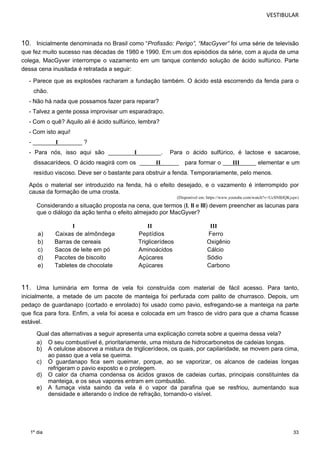 VESTIBULAR 
10. Inicialmente denominada no Brasil como “Profissão: Perigo”, “MacGyver” foi uma série de televisão 
que fez muito sucesso nas décadas de 1980 e 1990. Em um dos episódios da série, com a ajuda de uma 
colega, MacGyver interrompe o vazamento em um tanque contendo solução de ácido sulfúrico. Parte 
dessa cena inusitada é retratada a seguir: 
- Parece que as explosões racharam a fundação também. O ácido está escorrendo da fenda para o 
chão. 
- Não há nada que possamos fazer para reparar? 
- Talvez a gente possa improvisar um esparadrapo. 
- Com o quê? Aquilo ali é ácido sulfúrico, lembra? 
- Com isto aqui! 
- _______I _______ ? 
- Para nós, isso aqui são ________I _______. Para o ácido sulfúrico, é lactose e sacarose, 
dissacarídeos. O ácido reagirá com os _____II______ para formar o ___ _____ elementar e um 
resíduo viscoso. Deve ser o bastante para obstruir a fenda. Temporariamente, pelo menos. 
Após o material ser introduzido na fenda, há o efeito desejado, e o vazamento é interrompido por 
causa da formação de uma crosta. 
33 
1º dia 
(Disponível em: https://www.youtube.com/watch?v=UcSNBJQKyqw) 
Considerando a situação proposta na cena, que termos (I, II e III) devem preencher as lacunas para 
que o diálogo da ação tenha o efeito almejado por MacGyver? 
I II III 
a) Caixas de almôndega Peptídios Ferro 
b) Barras de cereais Triglicerídeos Oxigênio 
c) Sacos de leite em pó Aminoácidos Cálcio 
d) Pacotes de biscoito Açúcares Sódio 
e) Tabletes de chocolate Açúcares Carbono 
11. Uma luminária em forma de vela foi construída com material de fácil acesso. Para tanto, 
inicialmente, a metade de um pacote de manteiga foi perfurada com palito de churrasco. Depois, um 
pedaço de guardanapo (cortado e enrolado) foi usado como pavio, esfregando-se a manteiga na parte 
que fica para fora. Enfim, a vela foi acesa e colocada em um frasco de vidro para que a chama ficasse 
estável. 
Qual das alternativas a seguir apresenta uma explicação correta sobre a queima dessa vela? 
a) O seu combustível é, prioritariamente, uma mistura de hidrocarbonetos de cadeias longas. 
b) A celulose absorve a mistura de triglicerídeos, os quais, por capilaridade, se movem para cima, 
ao passo que a vela se queima. 
c) O guardanapo fica sem queimar, porque, ao se vaporizar, os alcanos de cadeias longas 
refrigeram o pavio exposto e o protegem. 
d) O calor da chama condensa os ácidos graxos de cadeias curtas, principais constituintes da 
manteiga, e os seus vapores entram em combustão. 
e) A fumaça vista saindo da vela é o vapor da parafina que se resfriou, aumentando sua 
densidade e alterando o índice de refração, tornando-o visível. 
_II_I 
 