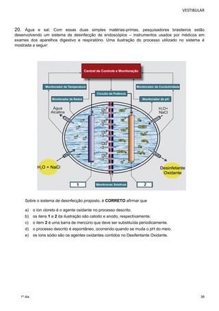 VESTIBULAR 
20. Água e sal. Com essas duas simples matérias-primas, pesquisadores brasileiros estão 
desenvolvendo um sistema de desinfecção de endoscópios – instrumentos usados por médicos em 
exames dos aparelhos digestivo e respiratório. Uma ilustração do processo utilizado no sistema é 
mostrada a seguir: 
38 
Sobre o sistema de desinfecção proposto, é CORRETO afirmar que 
a) o íon cloreto é o agente oxidante no processo descrito. 
b) os itens 1 e 2 da ilustração são catodo e anodo, respectivamente. 
c) o item 2 é uma barra de mercúrio que deve ser substituída periodicamente. 
d) o processo descrito é espontâneo, ocorrendo quando se muda o pH do meio. 
e) os íons sódio são os agentes oxidantes contidos no Desifentante Oxidante. 
1º dia 
 