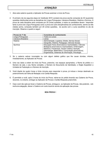 VESTIBULAR 
ATENÇÃO! 
2. O primeiro dia da segunda etapa do Vestibular 2015 constará da prova escrita composta de 40 (quarenta) 
questões distribuídas entre as disciplinas de Língua Portuguesa, Literatura Brasileira, História e Química. A 
prova de cada disciplina será composta por 20 (vinte) questões, e todos os candidatos devem responder 
tanto à prova de Língua Portuguesa como a prova de outra disciplina/área de conhecimento, dentre as três 
citadas acima, composta também por 20 (vinte) questões, de acordo com o curso escolhido no ato de 
inscrição. Observe o quadro a seguir: 
Provas do 1º dia Curso/área de conhecimento 
Língua Portuguesa Todos os cursos 
Literatura Brasileira Letras 
História Administração, Logística, Direito, Serviço Social, 
Geografia, História, Pedagogia, Ciências Sociais. 
Química Educação Física (licenciatura e bacharelado), Ciências 
Biológicas (licenciatura e bacharelado), Enfermagem, 
Medicina, Fisioterapia, Saúde Coletiva, Nutrição, 
Odontologia, Matemática, Computação (licenciatura), 
Engenharias, Sistemas de Informação, Psicologia. 
3. Se o caderno estiver incompleto ou com algum defeito gráfico que lhe cause dúvidas, informe, 
4. Uma vez dada a ordem de início da Prova, preencha, nos espaços apropriados, o Nome do prédio e o 
Número da sala, o seu Nome completo, o Número do Documento de Identidade, o Órgão Expedidor a 
Unidade da Federação e o Número de Inscrição. 
5. Você dispõe de quatro horas e trinta minutos para responder à prova, já incluso o tempo destinado ao 
6. É permitido a você, após 3 horas do início da Prova, retirar-se do prédio levando seu Caderno de Prova, 
7. Caso você não opte por levar o Caderno de Provas, entregue-o ao Aplicador de Provas, não podendo, sob 
40 
1. Abra este caderno quando o Aplicador de Provas autorizar o início da Prova. 
imediatamente, ao Aplicador de Provas. 
preenchimento da Folha de Redação e do Cartão-Resposta. 
devendo, no entanto, entregar ao Aplicador de Provas o Cartão-Resposta preenchido. 
nenhuma alegação, deixar o Caderno em outro local do recinto de aplicação das provas. 
1º dia 
BOA PROVA ! 
