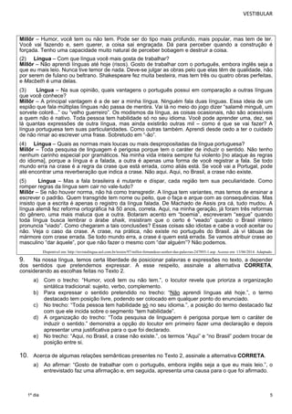 VESTIBULAR 
Millôr – Humor, você tem ou não tem. Pode ser do tipo mais profundo, mais popular, mas tem de ter. 
Você vai fazendo e, sem querer, a coisa sai engraçada. Dá para perceber quando a construção é 
forçada. Tenho uma capacidade muito natural de perceber bobagem e destruir a coisa. 
(2) Língua – Com que língua você mais gosta de trabalhar? 
Millôr – Não aprendi línguas até hoje (risos). Gosto de trabalhar com o português, embora inglês seja a 
que eu mais leio. Nunca tive temor de nada. Deve-se julgar as obras pelo que elas têm de qualidade, não 
por serem de fulano ou beltrano. Shakespeare fez muita besteira, mas tem três ou quatro obras perfeitas, 
e Macbeth é uma delas. 
(3) Língua – Na sua opinião, quais vantagens o português possui em comparação a outras línguas 
que você conhece? 
Millôr – A principal vantagem é a de ser a minha língua. Ninguém fala duas línguas. Essa ideia de um 
espião que fala múltiplas línguas não passa de mentira. Vai lá no meio do jogo dizer “salamê minguê, um 
sorvete colorê...” ou “velho guerreiro”. Os modismos da língua, as coisas ocasionais, não são acessíveis 
a quem não é nativo. Toda pessoa tem habilidade só no seu idioma. Você pode aprender uma, dez, sei 
lá quantas expressões de outra língua, mas ainda existirão outras mil – como é que se vai fazer? A 
língua portuguesa tem suas particularidades. Como outras também. Aprendi desde cedo a ter o cuidado 
de não rimar ao escrever uma frase. Sobretudo em “-ão”. 
(4) Língua – Quais as normas mais loucas ou mais despropositadas da língua portuguesa? 
Millôr – Toda pesquisa de linguagem é perigosa porque tem o caráter de induzir o sentido. Não tenho 
nenhum carinho especial por gramáticos. Na minha vida inteira sempre fui violento [no ataque às regras 
do idioma], porque a língua é a falada, a outra é apenas uma forma de você registrar a fala. Se todo 
mundo erra na crase é a regra da crase que está errada, como aliás está. Se você vai a Portugal, pode 
até encontrar uma reverberação que indica a crase. Não aqui. Aqui, no Brasil, a crase não existe. 
(5) Língua – Mas a fala brasileira é mutante e díspar, cada região tem sua peculiaridade. Como 
romper regras da língua sem cair no vale-tudo? 
Millôr – Se não houver norma, não há como transgredir. A língua tem variantes, mas temos de ensinar a 
escrever o padrão. Quem transgride tem nome ou peito, que o faça e arque com as consequências. Mas 
insisto que a escrita é apenas o registro da língua falada. De Machado de Assis pra cá, tudo mudou. A 
língua alemã fez reforma ortográfica há 50 anos, correta. Aqui, na minha geração, já foram três reformas 
do gênero, uma mais maluca que a outra. Botaram acento em “boemia”, escreveram “xeque” quando 
toda língua busca lembrar o árabe shaik, insistiram que o certo é “veado” quando o Brasil inteiro 
pronuncia “viado”. Como chegaram a tais conclusões? Essas coisas são idiotas e cabe a você aceitar ou 
não. Veja o caso da crase. A crase, na prática, não existe no português do Brasil. Já vi tábuas de 
mármore com crase errada. Se todo mundo erra, a crase é quem está errada. Se vamos atribuir crase ao 
masculino “dar àquele”, por que não fazer o mesmo com “dar alguém”? Não podemos. 
5 
1º dia 
Disponível em: http://revistalingua.uol.com.br/textos/97/millor-fernandeso-senhor-das-palavras-247893-1.asp. Acesso em: 13/06/2014. Adaptado. 
9. Na nossa língua, temos certa liberdade de posicionar palavras e expressões no texto, a depender 
dos sentidos que pretendemos expressar. A esse respeito, assinale a alternativa CORRETA, 
considerando as escolhas feitas no Texto 2. 
a) Com o trecho: “Humor, você tem ou não tem.”, o locutor revela que prioriza a organização 
sintática tradicional: sujeito, verbo, complemento. 
b) Para expressar o sentido pretendido no trecho: “Não aprendi línguas até hoje.”, o termo 
destacado tem posição livre, podendo ser colocado em qualquer ponto do enunciado. 
c) No trecho: “Toda pessoa tem habilidade só no seu idioma.”, a posição do termo destacado faz 
com que ele incida sobre o segmento “tem habilidade”. 
d) A organização do trecho: “Toda pesquisa de linguagem é perigosa porque tem o caráter de 
induzir o sentido.” demonstra a opção do locutor em primeiro fazer uma declaração e depois 
apresentar uma justificativa para o que foi declarado. 
e) No trecho: “Aqui, no Brasil, a crase não existe.”, os termos “Aqui” e “no Brasil” podem trocar de 
posição entre si. 
10. Acerca de algumas relações semânticas presentes no Texto 2, assinale a alternativa CORRETA. 
a) Ao afirmar: “Gosto de trabalhar com o português, embora inglês seja a que eu mais leio.”, o 
entrevistado faz uma afirmação e, em seguida, apresenta uma causa para o que foi afirmado. 
 