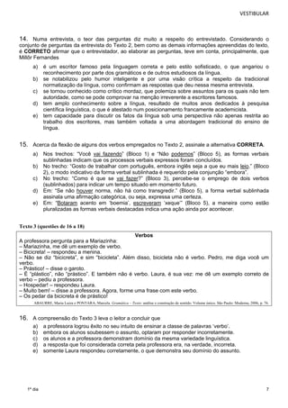 VESTIBULAR 
14. Numa entrevista, o teor das perguntas diz muito a respeito do entrevistado. Considerando o 
conjunto de perguntas da entrevista do Texto 2, bem como as demais informações apreendidas do texto, 
é CORRETO afirmar que o entrevistador, ao elaborar as perguntas, teve em conta, principalmente, que 
Millôr Fernandes 
a) é um escritor famoso pela linguagem correta e pelo estilo sofisticado, o que angariou o 
7 
1º dia 
reconhecimento por parte dos gramáticos e de outros estudiosos da língua. 
b) se notabilizou pelo humor inteligente e por uma visão crítica a respeito da tradicional 
normatização da língua, como confirmam as respostas que deu nessa mesma entrevista. 
c) se tornou conhecido como crítico mordaz, que polemiza sobre assuntos para os quais não tem 
autoridade, como se pode comprovar na menção irreverente a escritores famosos. 
d) tem amplo conhecimento sobre a língua, resultado de muitos anos dedicados à pesquisa 
científica linguística, o que é atestado num posicionamento francamente academicista. 
e) tem capacidade para discutir os fatos da língua sob uma perspectiva não apenas restrita ao 
trabalho dos escritores, mas também voltada a uma abordagem tradicional do ensino de 
língua. 
15. Acerca da flexão de alguns dos verbos empregados no Texto 2, assinale a alternativa CORRETA. 
a) Nos trechos: “Você vai fazendo” (Bloco 1) e “Não podemos” (Bloco 5), as formas verbais 
sublinhadas indicam que os processos verbais expressos foram concluídos. 
b) No trecho: “Gosto de trabalhar com português, embora inglês seja a que eu mais leio.” (Bloco 
2), o modo indicativo da forma verbal sublinhada é requerido pela conjunção “embora”. 
c) No trecho: “Como é que se vai fazer?” (Bloco 3), percebe-se o emprego de dois verbos 
(sublinhados) para indicar um tempo situado em momento futuro. 
d) Em: “Se não houver norma, não há como transgredir.” (Bloco 5), a forma verbal sublinhada 
assinala uma afirmação categórica, ou seja, expressa uma certeza. 
e) Em: “Botaram acento em ‘boemia’, escreveram ‘xeque’” (Bloco 5), a maneira como estão 
pluralizadas as formas verbais destacadas indica uma ação ainda por acontecer. 
Texto 3 (questões de 16 a 18) 
Verbos 
A professora pergunta para a Mariazinha: 
– Mariazinha, me dê um exemplo de verbo. 
– Bicicreta! – respondeu a menina. 
– Não se diz “bicicreta”, e sim “bicicleta”. Além disso, bicicleta não é verbo. Pedro, me diga você um 
verbo. 
– Prástico! – disse o garoto. 
– É “plástico”, não “prástico”. E também não é verbo. Laura, é sua vez: me dê um exemplo correto de 
verbo – pediu a professora. 
– Hospedar! – respondeu Laura. 
– Muito bem! – disse a professora. Agora, forme uma frase com este verbo. 
– Os pedar da bicicreta é de prástico! 
ABAURRE, Maria Luiza e PONTARA, Marcela. Gramática – Texto: análise e construção de sentido. Volume único. São Paulo: Moderna, 2006, p. 76. 
16. A compreensão do Texto 3 leva o leitor a concluir que 
a) a professora logrou êxito no seu intuito de ensinar a classe de palavras ‘verbo’. 
b) embora os alunos soubessem o assunto, optaram por responder incorretamente. 
c) os alunos e a professora demonstram domínio da mesma variedade linguística. 
d) a resposta que foi considerada correta pela professora era, na verdade, incorreta. 
e) somente Laura respondeu corretamente, o que demonstra seu domínio do assunto. 
 