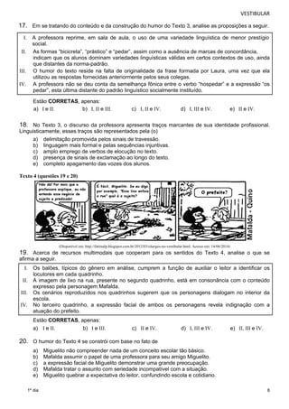 VESTIBULAR 
17. Em se tratando do conteúdo e da construção do humor do Texto 3, analise as proposições a seguir. 
I. A professora reprime, em sala de aula, o uso de uma variedade linguística de menor prestígio 
social. 
indicam que os alunos dominam variedades linguísticas válidas em certos contextos de uso, ainda 
que distantes da norma-padrão. 
III. O humor do texto reside na falta de originalidade da frase formada por Laura, uma vez que ela 
IV. A professora não se deu conta da semelhança fônica entre o verbo “hospedar” e a expressão “os 
18. No Texto 3, o discurso da professora apresenta traços marcantes de sua identidade profissional. 
Lingu isticamente, esses traços são representados pela (o) 
8 
II. As formas “bicicreta”, “prástico” e “pedar”, assim como a ausência de marcas de concordância, 
utilizou as respostas fornecidas anteriormente pelos seus colegas. 
pedar”, esta última distante do padrão linguístico socialmente instituído. 
Estão CORRETAS, apenas: 
a) I e II. b) I, II e III. c) I, II e IV. d) I, III e IV. e) II e IV. 
a) delimitação promovida pelos sinais de travessão. 
b) linguagem mais formal e pelas sequências injuntivas. 
c) amplo emprego de verbos de elocução no texto. 
d) presença de sinais de exclamação ao longo do texto. 
e) completo apagamento das vozes dos alunos. 
Texto 4 (questões 19 e 20) 
1º dia 
(Disponível em: http://fatimalp.blogspot.com.br/2012/03/charges-no-vestibular.html. Acesso em: 14/06/2014) 
19. Acerca de recursos multimodais que cooperam para os sentidos do Texto 4, analise o que se 
afirma a seguir. 
I. Os balões, típicos do gênero em análise, cumprem a função de auxiliar o leitor a identificar os 
locutores em cada quadrinho. 
II. A imagem de lixo na rua, presente no segundo quadrinho, está em consonância com o conteúdo 
expresso pela personagem Mafalda. 
III. Os cenários reproduzidos nos quadrinhos sugerem que os personagens dialogam no interior da 
escola. 
IV. No terceiro quadrinho, a expressão facial de ambos os personagens revela indignação com a 
atuação do prefeito. 
Estão CORRETAS, apenas: 
a) I e II. b) I e III. c) II e IV. d) I, III e IV. e) II, III e IV. 
20. O humor do Texto 4 se constrói com base no fato de 
a) Miguelito não compreender nada de um conceito escolar tão básico. 
b) Mafalda assumir o papel de uma professora para seu amigo Miguelito. 
c) a expressão facial de Miguelito demonstrar uma grande preocupação. 
d) Mafalda tratar o assunto com seriedade incompatível com a situação. 
e) Miguelito quebrar a expectativa do leitor, confundindo escola e cotidiano. 
 