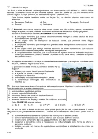 VESTIBULAR 
12. Leia o texto a seguir: 
“No Brasil, a Mata dos Pinhais cobria originalmente uma área superior a 100.000 km² ou 100.000.000 de 
hectares. Atualmente calcula-se que sobraram apenas cerca de 300km² ou 300.000 hectares desse 
domínio vegetal, ou seja, apenas 0,3% da cobertura original.” (Melhem Adas) 
Esse domínio vegetal brasileiro reflete, na Região Sul, um domínio climático mencionado na 
alternativa 
a) Temperado Oceânico c) Frio e) Temperado Continental 
b) Tropical d) Subtropical 
13. O Rodoanel causa certos impactos sobre o meio urbano, mas não se limita, apenas, à questão do 
tráfego. Ele pode, inclusive, interferir na dinâmica econômica e territorial do espaço geográfico . 
Assinale a alternativa que define CORRETAMENTE um “Rodoanel”. 
a) É um projeto ferroviário que objetiva fundamentalmente interligar as áreas urbanas às áreas 
rurais em cidades de médio porte. 
b) É um projeto viário de interligação de rodovias radiais, que penetram numa Região 
Metropolitana. 
c) É um projeto hidroviário que interliga duas grandes áreas metropolitanas com rodovias radiais 
estaduais. 
d) É um projeto viário que interliga rodovias estaduais, de áreas montanhosas, com rodovias 
federais circulares em áreas planas, nas regiões metropolitanas. 
e) É um projeto viário e hidroviário que se concretizou na região Centro-Sul do Brasil e implicou a 
construção de hidrovias, partindo do Mato Grosso do Sul ao oeste do Rio Grande do Sul para o 
escoamento da soja. 
14. A fotografia ao lado mostra um aspecto das enchentes consideráveis que atingiram, no mês de junho 
de 2014, partes da Região Sul do Brasil. 
O que ocasionou esse evento pluviométrico extremo no Sul 
do país? 
a) O avanço da massa de ar Equatorial Continental 
b) A ação de um vórtice ciclônico tropical 
c) O bloqueio de frente fria 
d) O fenômeno oceânico conhecido como “La Niña” 
e) A considerável diminuição das temperaturas do 
Atlântico Sul 
15. A recente desaceleração econômica global afetou negativamente 16 países, inclusive os do BRICS. 
Essa d esaceleração acarretou nesses países 
I. a diminuição da estabilidade política. 
II. a queda na espiral inflacionária. 
III. o aumento dos riscos e impactos nos investimentos. 
IV. a queda na estabilidade jurídica. 
V. aumento das taxas de emprego no setor Secundário da economia. 
Estão CORRETOS, apenas, os itens 
a) I e II. b) II e IV. c) I, IV e V. d) I, III e IV. e) II, III, IV e V. 
16. No ano de 1930, o Brasil evidenciava uma grande produção de café, e praticamente o mundo 
mergulhava numa gravíssima crise econômica. Contudo, essa crise teve um “lado positivo” para o Brasil, o 
de 
a) aumentar consideravelmente a exportação de açúcar para os Estados Unidos. 
b) diminuir as tensões sociais e políticas internas com a adoção do Poder Sindical. 
c) incrementar o extrativismo do ouro, especialmente na área de Serra Pelada. 
d) despertar a consciência sobre a necessidade de industrialização como forma de alterar o 
panorama existente. 
e) instalar, no país, um regime de características democráticas e socializantes dos meios de 
produção. 
2º dia 10 
 