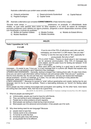 VESTIBULAR 
Assinale a alternativa que contém esse conceito norteador. 
a) Hotspots ambientais c) Desenvolvimento Sustentável e) Capital Natural 
b) Pegada Ecológica d) Capital Verde 
20. Assinale a alternativa que completa CORRETAMENTE a frase transcrita a seguir: 
“Durante muito tempo, o _____________________ predominou na produção. A inflexibilidade deste 
modelo, no qual cada operário deve entrar no ritmo repetitivo e na rotina da esteira de montagem, 
acarretou problemas como defeitos em alguns produtos, obrigando a serem despendidas enormes somas 
com fiscalização e controle de qualidade.” 
a) Modelo de Capitais Voláteis c) Modelo Fordista e) Modelo do Estado Mínimo 
b) Modelo Neoliberal d) Modelo Socialista 
Texto 1 (questões de 1 a 5) 
C U L8R 
INGLÊS 
If you’re one of the 70% of cell-phone users who use text 
messaging, you know that C U L8R means “See you later.” 
“Texting” is now the new way to talk (or “tlk”), especially for 
young people. But why is that? 
IT’S A LOVE THING – There’s no doubt about it, text messages 
are for personal communication. Only 10% of messages are 
work related, and the peak hours for texting are between 10:30 
and 11:00 at night! 
Most users (64%) say texting is a good way to send romantic 
messages – it’s easier to say “I love you” in a text message than in a phone call. Maybe that explains why 
more people now use texting to send Valentine’s Day messages. 
UPSIDES AND DOWNSIDES – Generally, texting is cheaper than making phone calls. It’s also more direct, 
since you can send or get information without having to ask and answer polite “How are you?” questions. 
And it’s more discreet, too. No one can hear your “conversations,” and you can receive text messages 
almost anywhere – at work, in meetings, or in class. You can also use texting in noisy places like 
nightclubs, where using a cell phone is difficult. 
A NEW LANGUAGE? – Because it’s quicker to “write” without apostrophes and vowels, texting has its own 
language. And it’s fun to use the symbols. There’s a best-selling dictionary (or “dxnre”) for texting called 
Wan2tlk? 
Some people say that a texting encourages bad punctuation and spelling. On the other hand, more teens 
are writing than ever before. Now, that has to be a good thing. 
(McCARTHY, M., McCARTEN, J. & SANDIFORD, H. Touchstone. Cambridge University Press. USA, 2005. Adaptado) 
1. What do people use texting for? 
a) Unfortunately, people use it just to have fun with friends. 
b) They use texting to send messages to their bosses. 
c) People text to solve problems at work regularly. 
d) Most people use texting to cheat during a test at school. 
e) Most people use it for personal communication. A few people use it for work. 
2. W hy does texting need its own language? Because 
a) people need to type fast. 
b) nobody wants to be understood. 
c) it’s funnier to write like that. 
d) everybody gets crazy with texting. 
e) young people like to be different. 
2º dia 12 
 