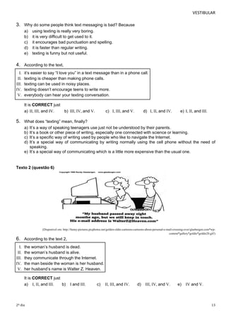 VESTIBULAR 
3. Why do some people think text messaging is bad? Because 
a) using texting is really very boring. 
b) it is very difficult to get used to it. 
c) it encourages bad punctuation and spelling. 
d) it is faster than regular writing. 
e) texting is funny but not useful. 
4. According to the text, 
I. it’s easier to say “I love you” in a text message than in a phone call. 
II. texting is cheaper than making phone calls. 
III. texting can be used in noisy places. 
IV. texting doesn’t encourage teens to write more. 
V. everybody can hear your texting conversation. 
It is CORRECT just 
a) II, III, and IV. 
b) III, IV, and V. 
c) I, III, and V. 
d) I, II, and IV. 
e) I, II, and III. 
5. What does “texting” mean, finally? 
a) It’s a way of speaking teenagers use just not be understood by their parents. 
b) It’s a book or other piece of writing, especially one connected with science or learning. 
c) It’s a specific way of writing used by people who like to navigate the Internet. 
d) It’s a special way of communicating by writing normally using the cell phone without the need of 
speaking. 
e) It’s a special way of communicating which is a little more expensive than the usual one. 
Texto 2 (questão 6) 
(Disponível em: http://funny-pictures.picphotos.net/golden-oldie-cartoons-cartoons-about-personal-e-mail-crossing-over/glasbergen.com*wp-content* 
gallery*goldie*goldie20.gif/) 
6. According to the text 2, 
I. the woman’s husband is dead. 
II. the woman’s husband is alive. 
III. they communicate through the Internet. 
IV. the man beside the woman is her husband. 
V. her husband’s name is Walter Z. Heaven. 
It is CORRECT just 
a) I, II, and III. b) I and III. c) II, III, and IV. d) III, IV, and V. e) IV and V. 
2º dia 13 
 