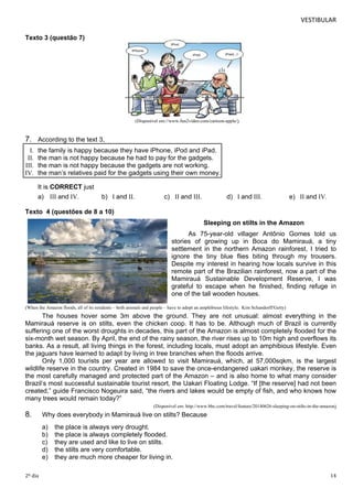 VESTIBULAR 
Texto 3 (questão 7) 
(Disponível em://www.fun2video.com/cartoon-apple/) 
7. According to the text 3, 
I. the family is happy because they have iPhone, iPod and iPad. 
II. the man is not happy because he had to pay for the gadgets. 
III. the man is not happy because the gadgets are not working. 
IV. the man’s relatives paid for the gadgets using their own money. 
It is CORRECT just 
a) III and IV. b) I and II. c) II and III. d) I and III. e) II and IV. 
Texto 4 (questões de 8 a 10) 
Sleeping on stilts in the Amazon 
As 75-year-old villager Antônio Gomes told us 
stories of growing up in Boca do Mamirauá, a tiny 
settlement in the northern Amazon rainforest, I tried to 
ignore the tiny blue flies biting through my trousers. 
Despite my interest in hearing how locals survive in this 
remote part of the Brazilian rainforest, now a part of the 
Mamirauá Sustainable Development Reserve, I was 
grateful to escape when he finished, finding refuge in 
one of the tall wooden houses. 
(When the Amazon floods, all of its residents – both animals and people – have to adopt an amphibious lifestyle. Kim Schandorff/Getty) 
The houses hover some 3m above the ground. They are not unusual: almost everything in the 
Mamirauá reserve is on stilts, even the chicken coop. It has to be. Although much of Brazil is currently 
suffering one of the worst droughts in decades, this part of the Amazon is almost completely flooded for the 
six-month wet season. By April, the end of the rainy season, the river rises up to 10m high and overflows its 
banks. As a result, all living things in the forest, including locals, must adopt an amphibious lifestyle. Even 
the jaguars have learned to adapt by living in tree branches when the floods arrive. 
Only 1,000 tourists per year are allowed to visit Mamirauá, which, at 57,000sqkm, is the largest 
wildlife reserve in the country. Created in 1984 to save the once-endangered uakari monkey, the reserve is 
the most carefully managed and protected part of the Amazon – and is also home to what many consider 
Brazil’s most successful sustainable tourist resort, the Uakari Floating Lodge. “If [the reserve] had not been 
created,” guide Francisco Nogeuira said, “the rivers and lakes would be empty of fish, and who knows how 
many trees would remain today?” 
(Disponível em: http://www.bbc.com/travel/feature/20140626-sleeping-on-stilts-in-the-amazon) 
8. Why does everybody in Mamirauá live on stilts? Because 
a) the place is always very drought. 
b) the place is always completely flooded. 
c) they are used and like to live on stilts. 
d) the stilts are very comfortable. 
e) they are much more cheaper for living in. 
2º dia 14 
 