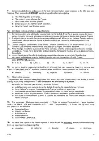 VESTIBULAR 
11. Considering both theme and gender of the text, more information could be added to the title, as a sub-heading. 
Then choose the CORRECT subtitle among the alternatives below. 
a) The Fifth Republic is in France. 
b) The queen’s great affection for France. 
c) Who cares about Britain’s queen? 
d) Britain’s queen meets the French president. 
e) Why the French love Britain’s queen. 
12. Com base no texto, analise os seguintes itens: 
I. Os franceses têm uma admiração especial pela rainha da Grã-Bretanha, o que se explica de várias 
formas, inclusive porque a rainha demonstra compreensão da língua e afeição pelo povo da França. 
II. A rainha britânica tem sido frequentemente convidada para ir à França em visita de Estado, porém o 
povo francês não aprova esse tipo de ação diplomática, por causa dos altíssimos gastos com a 
comitiva real. 
III. Quando chegou à cerimônia na praia “Sword”, onde se comemorava o 70º aniversário do Dia D, a 
rainha da Grã-Bretanha arrancou mais aplausos que o próprio presidente dos EUA. 
IV. Anne Hidalgo, importante autoridade de Paris, convidou a rainha britânica para conhecer o famoso 
Mercado das Flores, na Ile de la Cité, onde uma rainha francesa foi mantida presa e, posteriormente, 
decapitada. 
V. Um conhecido jornal francês de tendência esquerdista estampou a manchete “A rainha dos 
franceses”, referindo-se à rainha da Grã-Bretanha, em sua última visita oficial à França. 
Estão CORRETOS, apenas, 
a) I, II e III. b) II, III e V. c) I e V. d) I, III e V. e) III e V. 
13. No trecho “Another reason is that the French, shorn of their own monarchy, have long become avid 
voyeurs of everybody else’s.”, a palavra que completa o sentido do caso possessivo em destaque é 
a) reason. b) monarchy. c) voyeurs. d) French. e) Britain. 
14. Observe this passage: 
“The president, who has more sweeping powers than almost any other modern democratic leader, is fussed 
over by much pomp and splendour — and the seat of the presidency is a palace.” 
Na oração em destaque, percebe-se que o autor do texto 
a) está fascinado pelo carisma da rainha da Grã-Bretanha, há bastante tempo no trono. 
b) tenta “retocar” a imagem do presidente da França, enfatizando seu poder. 
c) compreende as razões da avidez do presidente francês por tanta pompa e esplendor. 
d) enfatiza o status do presidente da França, ao mesmo tempo em que faz uma ironia. 
e) não quer se comprometer quanto à postura do presidente da França em relação à visita da 
rainha britânica. 
15. The sentences: “Marie-Antoinette was held …”; “Point de vue and Paris-Match […] were launched 
back in the 1940s; “she was crowned in 1953…”, and “The president […] is fussed over by much pomp 
and splendour” are all in the 
a) Imperative Form. 
b) Conditional Tense. 
c) Passive Voice. 
d) Present Perfect. 
e) Past Perfect Continuous. 
16. Na frase “The capital of the French republic is better known for beheading monarchs than celebrating 
them.”, a palavra em destaque significa 
a) decapitar. b) debochar. c) deportar. d) depor. e) destronar. 
2º dia 16 
 