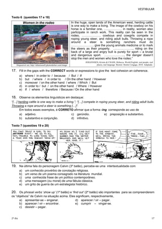 VESTIBULAR 
Texto 6 ( q u e s t õ e s 1 7 e 1 8 ) 
Women in the rodeo 
Disponível em: http://allenrussell.photoshelter.com/image 
In the huge, open lands of the American west, herding cattle 
is one way to make a living. The image of the cowboy on his 
horse is a familiar one, ……………… in reality, women also 
participate in ranch work. This reality can be seen in the 
rodeo, ………………. cowboys and cowgirls compete in 
roping young steer, and riding adult bulls. Throwing a rope 
around a steer is something ranchers must do 
………………….. give the young animals medicine or to mark 
the steers as their property. ……………….., riding on the 
back of a large and angry bull is purely for sport – a brutal 
and dangerous sport. ……………….., the danger doesn’t 
stop the men and women who love the rodeo.” 
JOHANNSEN, Kristin & CHASE, Rebecca. World English: real people, real 
places, real language. Boston: Heinle Cengage, 2010. Adaptado. 
17. Fill in the gaps with the CORRECT words or expressions to give the text cohesion an coherence. 
a) where / in order to / because / But / If 
b) but / where / in order to / On the other hand / However 
c) moreover / on the other hand / where / Which / But 
d) in order to / but / on the other hand / Where / However 
e) If / where / therefore / Because / On the other hand 
18. O bserve os elementos linguísticos em destaque: 
“[…] herding cattle is one way to make a living.”; “[…] compete in roping young steer, and riding adult bulls. 
Throwing a rope around a steer is something […]”. 
Em todos esses exemplos, é CORRETO afirmar que a forma -ing corresponde ao uso de 
a) adjetivo. c) gerúndio. e) preposição e substantivo. 
b) substantivo e conjunção. d) infinitivo. 
Texto 7 (questões 19 e 20) 
19. N a última fala do personagem Calvin (3º balão), percebe-se uma intertextualidade com 
a) um conhecido provérbio de conotação religiosa. 
b) um verso de um poema consagrado na literatura mundial. 
c) uma conhecida frase de um político contemporâneo. 
d) uma mensagem (ou moral) de uma fábula clássica. 
e) um grito de guerra de um estrategista histórico. 
20. Os phrasal verbs ‘show up’ (1º balão) e ‘find out’ (2º balão) são importantes para se compreenderem 
os “objetivos” de Calvin na situação acima. Eles significam, respectivamente, 
a) apresentar-se – enganar. d) aparecer / vir – pagar. 
b) aparecer / vir – encontrar. e) cumprir – vingar-se. 
c) desistir – pegar. 
2º dia 17 
 