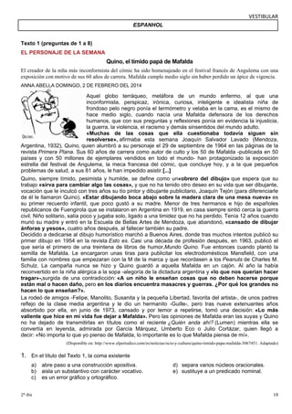 VESTIBULAR 
Texto 1 (preguntas de 1 a 8) 
EL PERSONAJE DE LA SEMANA 
ESPANHOL 
Quino, el tímido papá de Mafalda 
El creador de la niña más inconformista del cómic ha sido homenajeado en el festival francés de Angulema con una 
exposición con motivo de sus 60 años de carrera. Mafalda cumple medio siglo sin haber perdido un ápice de vigencia. 
ANNA ABELLA DOMINGO, 2 DE FEBRERO DEL 2014 
Aquel globo terráqueo, metáfora de un mundo enfermo, al que una 
inconformista, perspicaz, irónica, curiosa, inteligente e idealista niña de 
frondoso pelo negro ponía el termómetro y velaba en la cama, es el mismo de 
hace medio siglo, cuando nacía una Mafalda defensora de los derechos 
humanos, que con sus preguntas y reflexiones ponía en evidencia la injusticia, 
la guerra, la violencia, el racismo y demás sinsentidos del mundo adulto. 
«Muchas de las cosas que ella cuestionaba todavía siguen sin 
resolverse», afirmaba esta semana Joaquín Salvador Lavado (Mendoza, 
Argentina, 1932), Quino, quien alumbró a su personaje el 29 de septiembre de 1964 en las páginas de la 
revista Primera Plana. Sus 60 años de carrera como autor de culto y los 50 de Mafalda -publicada en 50 
países y con 50 millones de ejemplares vendidos en todo el mundo- han protagonizado la exposición 
estrella del festival de Angulema, la meca francesa del cómic, que concluye hoy, y a la que pequeños 
problemas de salud, a sus 81 años, le han impedido asistir.[...] 
Quino, siempre tímido, pesimista y humilde, se define como un«obrero del dibujo» que espera que su 
trabajo «sirva para cambiar algo las cosas», y que no ha tenido otro deseo en su vida que ser dibujante, 
vocación que le inculcó con tres años su tío pintor y dibujante publicitario, Joaquín Tejón (para diferenciarle 
de él le llamaron Quino). «Estar dibujando boca abajo sobre la madera clara de una mesa nueva» es 
su primer recuerdo infantil, que poco gustó a su madre. Menor de tres hermanos e hijo de españoles 
republicanos de Fuengirola que se instalaron en Argentina en 1919, en casa siempre sintió cerca la guerra 
civil. Niño solitario, salía poco y jugaba solo, ligado a una timidez que no ha perdido. Tenía 12 años cuando 
murió su madre y entró en la Escuela de Bellas Artes de Mendoza, que abandonó, «cansado de dibujar 
ánforas y yesos», cuatro años después, al fallecer también su padre. 
Decidido a dedicarse al dibujo humorístico marchó a Buenos Aires, donde tras muchos intentos publicó su 
primer dibujo en 1954 en la revista Esto es. Casi una década de profesión después, en 1963, publicó el 
que sería el primero de una treintena de libros de humor,Mundo Quino. Fue entonces cuando plantó la 
semilla de Mafalda. Le encargaron unas tiras para publicitar los electrodomésticos Mansfield, con una 
familia con nombres que empezaran con la M de la marca y que recordasen a los Peanuts de Charles M. 
Schulz. La campaña nunca se hizo y Quino guardó a aquella Mafalda en un cajón. Al año la había 
reconvertido en la niña alérgica a la sopa -alegoría de la dictadura argentina y «lo que nos querían hacer 
tragar»-,surgida de una contradicción: «A un niño le enseñan cosas que no deben hacerse porque 
están mal o hacen daño, pero en los diarios encuentra masacres y guerras. ¿Por qué los grandes no 
hacen lo que enseñan?». 
La rodeó de amigos -Felipe, Manolito, Susanita y la pequeña Libertad, favorita del artista-, de unos padres 
reflejo de la clase media argentina y le dio un hermanito -Guille-, pero tras nueve extenuantes años 
absorbido por ella, en junio de 1973, cansado y por temor a repetirse, tomó una decisión: «Lo más 
valiente que hice en mi vida fue dejar a Mafalda». Pero las opiniones de Mafalda eran las suyas y Quino 
no ha dejado de transmitirlas en títulos como el reciente ¿Quién anda ahí? (Lumen) mientras ella se 
convertía en leyenda, admirada por García Márquez, Umberto Eco o Julio Cortázar, quien llegó a 
decir: «No importa lo que yo pienso de Mafalda, lo importante es lo que Mafalda piensa de mí». 
(Disponible en: http://www.elperiodico.com/es/noticias/ocio-y-cultura/quino-timido-papa-mafalda-3067451. Adaptado) 
1. En el título del Texto 1, la coma existente 
a) abre paso a una construcción apositiva. d) separa varios núcleos oracionales. 
b) aisla un substantivo con carácter vocativo. e) sustituye a un predicado nominal. 
c) es un error gráfico y ortográfico. 
2º dia 18 
 