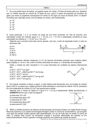 VESTIBULAR 
FÍSICA 
1. Em uma partida típica de futebol, um jogador perde, em média, 3,0 litros de líquido pelo suor. Sabendo 
que 1,0 mililitro equivale ao volume de 10 gotas de suor, qual é a ordem de grandeza do somatório de 
gotas que todos os jogadores transpiraram em todos os 64 jogos da Copa do Mundo 2014, no Brasil? 
Considere que cada jogo contou com 22 atletas em campo, sem substituições. 
a) 104 
b) 105 
c) 106 
d) 107 
e) 108 
2. Duas partículas, 1 e 2, se movem ao longo de uma linha horizontal, em rota de encontro com 
velocidades iniciais de módulos iguais a v1 = 10 m/s e v2 = 14 m/s e acelerações contrárias às suas 
velocidades de módulos a1 = 1,0 m/s2 e a2 = 0,5 m/s2. 
Sabendo que o encontro entre elas ocorre, apenas, uma vez, o valor da separação inicial, d, entre as 
partículas vale 
a) 4 m 
b) 8 m 
c) 16 m 
d) 96 m 
e) 192 m 
3. Duas grandezas vetoriais ortogonais, aሬԦ e bሬԦ, de mesmas dimensões possuem seus módulos dados 
pelas relações a = Av e b = Bv, onde A e B têm dimensões de massa, e v, dimensões de velocidade. 
Então, o módulo do vetor resultante aሬԦ ൅ bሬԦ e suas dimensões em unidades do sistema internacional 
são: 
a) (A2v2 – B2v2)1/2 em kg/s2 
b) (A2v2 + B2v2 – 2ABv2cos120°)1/2 em N.s/kg 
c) (A2v2 + B2v2)1/2 em N.s 
d) (A2v2 – B2v2 + 2ABv2cos270°)1/2 em kg.m/s2 
e) (A2v2 – B2v2)1/2 em kg.m/s 
4. No instante mostrado na figura a seguir, o cabo elástico está tensionado com uma tração de módulo 
igual a 36,0 N, ao passo que o objeto pontual O está submetido a uma força de módulo 16,0 N, resultando 
em uma aceleração de módulo 2,0 m/s2 que aponta para a direita. 
Sabendo que a massa do objeto O é igual a m = 2,0 kg e desprezando efeitos gravitacionais, é 
CORRETO afirmar que o valor do ângulo θ 
a) está entre 10º e 20° 
b) é exatamente igual a 30° 
c) está entre 30° e 60° 
d) é exatamente igual a 60° 
e) está entre 60° e 90° 
5. SREC ou KERS (acrônimo de Sistema de Recuperação de Energia Cinética, em inglês Kinetic Energy 
Recovery Systems) é um sistema de frenagem/travagem usado no mundo do automobilismo, que recupera 
uma parte da energia cinética gerada pela desaceleração, em vez de toda esta se perder na forma de 
calor. O método mais comum de armazenar energia é acumular eletricidade em baterias ou em 
supercondensadores. Outro é guardar a energia mecânica num sistema de volante de inércia. 
(Disponível em: http://pt.wikipedia.org/wiki/Sistema_de_Recuperação_de_Energia_Cinética) 
2º dia 2 
 