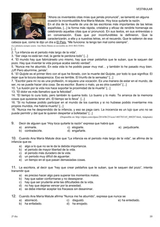 VESTIBULAR 
“Ahora os inventaréis citas mías que jamás pronuncié”, se lamentó en alguna 
ocasión la incombustible Ana María Matute. Hoy toca quitarle la razón. 
En el día de la muerte de una de las escritoras más importantes de las letras 
españolas, [...] la forma más rápida, cristalina y eficaz de rendirle homenaje es 
celebrando aquellas citas que sí pronunció. En sus textos, en sus entrevistas o 
en conversación. Esas que por inconfundibles la definieron. Que la 
caracterizarán, a ella y a nuestras letras, en el recuerdo. Que le salieron de esa 
cabeza que, como le dijo un día a El País, “Me funciona: la tengo tan mal como siempre”. 
(La sabiduría siempre sonríe: Ana María Matute en noviembre de 2010 /REUTERS) 
[...] 
2. “La infancia es el periodo más largo de la vida”. 
3. “Ser vieja no está tan mal, la gente te perdona todo” [...] 
4. “El mundo hay que fabricárselo uno mismo, hay que crear peldaños que te suban, que te saquen del 
pozo. Hay que inventar la vida porque acaba siendo verdad”. 
5. “Nunca me he aburrido. En esta vida lo he podido pasar muy mal… y también lo he pasado muy bien. 
¡Uf! Pero aburrirme, jamás”. 
6. “El Quijote es el primer libro con el que he llorado, con la muerte del Quijote, por todo lo que significa: El 
dejar que la locura desaparezca. Eso es terrible. El triunfo de la sensatez” [...] 
7. “Escribir para mí no es una profesión, ni siquiera una vocación. Es una manera de estar en el mundo, de 
ser, no se puede hacer otra cosa. Se es escritor. Bueno o malo, ya es otra cuestión”.[...] 
10. “La ilusión por la vida nos hace soportar la proximidad de la muerte” [...] 
13. “El dolor es más llamativo que la felicidad”. 
14. “El tiempo lo cura todo, pero también lo quema todo. Lo bueno y lo malo. Te arranca de la memoria 
cosas que quisieras tener ahí. El tiempo se lo lleva” [...] 
16. “Si no hubiese podido participar en el mundo de los cuentos y si no hubiese podido inventarme mis 
propios mundos, me habría muerto”.[...] 
18. “Nunca me he desprendido de la infancia, y eso se paga caro. La inocencia es un lujo que uno no se 
puede permitir y del que te quieren despertar a bofetadas” [...] 
(Disponible en: http://elpais.com/elpais/2014/06/25/icon/1403703145_880287.html. Adaptado) 
9. Decir de alguien que “Hoy toca quitarle la razón” expresa que habrá que 
a) animarle. c) elogiarle. e) perjudicarle. 
b) contradecirle. d) engañarle. 
10. Cuando Ana María Matute dice que “La infancia es el periodo más largo de la vida”, se afirma de la 
infanc ia que es 
a) algo a lo que no se le da la debida importancia. 
b) el periodo de mayor libertad de la vida. 
c) el periodo más duradero de la vida. 
d) un periodo muy difícil de aguantar. 
e) un tiempo en el que pasan demasiadas cosas. 
11. La escritora, al decir que “hay que crear peldaños que te suban, que te saquen del pozo”, intenta 
transm itir que 
a) es preciso hacer algo para superar los momentos malos. 
b) hay que saber conformarse y no desesperar. 
c) hay que ser prudente ante las dificultades de la vida. 
d) no hay que dejarse vencer por la ansiedad. 
e) se debe intentar aceptar los fracasos sin desanimar. 
12. Cuando Ana María Matute afirma “Nunca me he aburrido”, expresa que nunca se 
a) aborreció. c) disgustó. e) ha entediado. 
b) ha enfadado. d) ha enojado. 
2º dia 20 
 