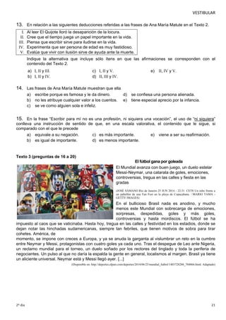 VESTIBULAR 
13. En relación a las siguientes deducciones referidas a las frases de Ana María Matute en el Texto 2. 
I. Al leer El Quijote lloró la desaparición de la locura. 
II. Cree que el tiempo juega un papel importante en la vida. 
III. Piensa que escribir sirve para iludirse en la vida. 
IV. Experimenta que ser persona de edad es muy fastidioso. 
V . Evalúa que vivir con ilusión sirve de ayuda ante la muerte. 
Indique la alternativa que incluye sólo ítens en que las afirmaciones se corresponden con el 
contenido del Texto 2. 
a) I, II y III. c) I, II y V. e) II, IV y V. 
b) I, II y IV. d) II, III y IV. 
14. Las frases de Ana María Matute muestran que ella 
a) escribe porque es famosa y le da dinero. d) se confiesa una persona alienada. 
b) no les atribuye cualquier valor a los cuentos. e) tiene especial aprecio por la infancia. 
c) se ve como alguien sola e infeliz. 
15. En la frase “Escribir para mí no es una profesión, ni siquiera una vocación”, el uso de “ni siquiera” 
conlleva una instrucción de sentido de que, en una escala valorativa, el contenido que le sigue, si 
compa rado con el que le precede 
a) equivale a su negación. c) es más importante. e) viene a ser su reafirmación. 
b) es igual de importante. d) es menos importante. 
Texto 3 (preguntas de 16 a 20) 
El fútbol gana por goleada 
El Mundial avanza con buen juego, un duelo estelar 
Messi-Neymar, una catarata de goles, emociones, 
controversias, tregua en las calles y fiesta en las 
gradas 
(JOSÉ SÁMANO Rio de Janeiro 25 JUN 2014 - 22:31 CET8 Un niño frente a 
un pabellón de una Fan Fest en la playa de Copacabana. / MARIO TAMA - 
G ETTY IMAGES) 
En el bullicioso Brasil nada es anodino, y mucho 
menos este Mundial con sobrecarga de emociones, 
sorpresas, despedidas, goles y más goles, 
controversias y hasta mordiscos. El fútbol se ha 
impuesto al caos que se vaticinaba. Hasta hoy, tregua en las calles y festividad en los estadios, donde se 
dejan notar las hinchadas sudamericanas, siempre tan febriles, que tienen motivos de sobra para tirar 
cohetes. América, de 
momento, se impone con creces a Europa, y ya se anuda la garganta al vislumbrar un reto en la cumbre 
entre Neymar y Messi, protagonistas con cuatro goles ya cada uno. Tras el despegue de Leo ante Nigeria, 
un reclamo mundial para el torneo, un duelo soñado por los rectores del tinglado y toda la periferia de 
negociantes. Un pulso al que no daría la espalda la gente en general, localismos al margen. Brasil ya tiene 
un aliciente universal. Neymar está y Messi llegó ayer. [...] 
(Disponible en: http://deportes.elpais.com/deportes/2014/06/25/mundial_futbol/1403728288_704866.html. Adaptado) 
2º dia 21 
 