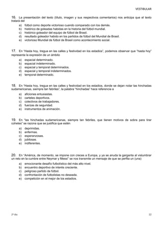 VESTIBULAR 
16. La presentación del texto (título, imagen y sus respectivos comentarios) nos anticipa que el texto 
tratará del 
a) fútbol como deporte victorioso cuando comparado con los demás. 
b) histórico de goleadas habidas en la historia del fútbol mundial. 
c) histórico goleador del equipo de fútbol de Brasil. 
d) resultado goleador habido en los partidos de fútbol del Mundial de Brasil. 
e) victorioso Mundial de fútbol de Brasil como acontecimiento social. 
17. En “Hasta hoy, tregua en las calles y festividad en los estadios”, podemos observar que “hasta hoy” 
representa la expresión de un ámbito 
a) espacial determinado. 
b) espacial indeterminado. 
c) espacial y temporal determinados. 
d) espacial y temporal indeterminados. 
e) temporal determinado. 
18. En “Hasta hoy, tregua en las calles y festividad en los estadios, donde se dejan notar las hinchadas 
sudamericanas, siempre tan febriles”, la palabra “hinchadas” hace referencia a 
a) aficiones entusiastas. 
b) carteles deportivos. 
c) colectivos de trabajadores. 
d) fuerzas de seguridad. 
e) instrumentos de animación. 
19. En “las hinchadas sudamericanas, siempre tan febriles, que tienen motivos de sobra para tirar 
cohetes” se razona que se justifica que estén 
a) deprimidas. 
b) enfermas. 
c) esperanzosas. 
d) jubilosas. 
e) indiferentes. 
20. En “América, de momento, se impone con creces a Europa, y ya se anuda la garganta al vislumbrar 
un reto en la cumbre entre Neymar y Messi” se nos transmite un mensaje de que se perfila un (una) 
a) emocionante desafío futbolístico del más alto nivel. 
b) encuentro deportivo de interés creciente. 
c) peligroso partido de fútbol. 
d) confrontación de futbolistas no deseada. 
e) competición en el mejor de los estadios. 
2º dia 22 
 