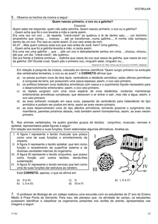 VESTIBULAR 
5. Observe os trechos da música a seguir: 
Quem nasceu primeiro, o ovo ou a galinha? 
Cocoricó 
Quem sabe me responde, quem não sabe advinha. Quem nasceu primeiro, o ovo ou a galinha? 
...Quem acha que foi o ovo levanta a mão e canta assim. 
Era uma vez um ovo ... de repente, "creck-creck" se quebrou e lá de dentro saiu, ... um bichinho 
amarelinho que comeu ... cresceu ... até se transformar...numa galinha.... A minha vida começou 
dentro de um ovo. Por isso eu canto assim: O ovo veio antes de mim. 
Ah é? ...Mas quem colocou esse ovo que veio antes de você, hein? Uma galinha... 
...Quem acha que foi a galinha levanta a mão, e canta assim. 
Era uma vez uma galinha ... que ... pôs um ovo e delicadamente sentou em cima, ...chocou, chocou, 
até que, um dia, "creck-creck", ele quebrou. 
Daí pra frente a história continua ... Galinha que nasce do ovo que nasce da galinha, que nasce do ovo 
da galinha. Oh! Dúvida cruel. Quem pôs o primeiro ovo, ninguém sabe, ninguém viu... 
Disponível em: http://letras.mus.br/cocorico/1635028. Adaptado 
Em relação à pergunta da música, colocada em termos científicos “Quem surgiu primeiro na evolução 
dos vertebrados terrestres, o ovo ou as aves?,” é CORRETO afirmar que 
a) os peixes punham ovos de dois tipos: centrolécito e telolécito amniótico; estes últimos permitiram 
a conquista da terra, por possuírem uma casca espessa; assim, o ovo veio primeiro. 
b) os anfíbios botavam ovos isolécitos amnióticos com casca e o suprimento líquido necessário para 
o desenvolvimento embrionário; assim, o ovo veio primeiro. 
c) os répteis surgiram com uma nova espécie de ovos telolécitos, contendo membranas 
embrionárias amnióticas complexas, que deixavam o ar entrar e sair, mas não a água; assim, o 
ovo veio primeiro. 
d) as aves sofreram mutação em seus ovos, passando de centrolécito para heterolécito do tipo 
amniótico e podiam ser postos em terra; assim as aves vieram primeiro. 
e) as aves desenvolveram ovos do tipo alécitos amnióticos, tornando possível o surgimento dos 
mamíferos, parentes próximos dessas, visto também serem homeotermos; assim, as aves vieram 
primeiro. 
6. Nos animais vertebrados, há quatro grandes grupos de tecidos: conjuntivo, muscular, nervoso e 
epitelial, representados pelas figuras a seguir: 
Em relação aos tecidos e suas funções, foram elaboradas algumas afirmativas. Analise-as. 
I. A figura I representa o tecido muscular que possui 
como uma de suas funções o amortecimento de 
impacto. 
II. A figura II representa o tecido epitelial, que tem como 
função o revestimento da superfície externa e de 
diversas cavidades internas do organismo. 
III. A figura III representa o tecido conjuntivo, que possui 
como função unir outros tecidos, dando-lhes 
sustentação. 
IV. A figura IV representa o tecido nervoso que tem como 
uma de suas funções dar estrutura ao cérebro. 
Está CORRETO, apenas, o que se afirma em 
a) II e III. c) II. e) I, II e IV. 
b) I, II e III. d) III e IV. 
7. O professor de Biologia de um colégio realizou uma excursão com os estudantes do 2º ano do Ensino 
Médio à Praia Ponta de Serrambi. Para isso, ele planejou que, na atividade de campo, os estudantes 
pudessem identificar e classificar os organismos presentes nos recifes de arenito, apresentados nas 
imagens a seguir: 
2º dia 25 
 