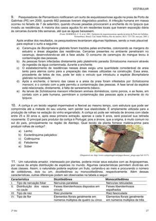 VESTIBULAR 
9. Pesquisadores de Pernambuco notificaram um surto de esquistossomose aguda na praia de Porto de 
Galinhas (PE) em 2000, quando 662 pessoas tiveram diagnóstico positivo. A infecção humana em massa 
ocorreu no feriado de 7 de setembro, quando chuvas pesadas provocaram a enchente do rio Ipojuca que 
invadiu as residências. A maioria dos casos agudos foi em residentes locais que tiveram exposição diária 
às cercarias durante três semanas, até que as águas baixassem. 
(Fonte: BARBOSA, C. S. et al. 2001. Epidemia de esquistossomose aguida na praia de Porto de Galinhas. 
Pernambuco, Brasil. Cad. Saúde Pública, Rio de Janeiro, H(3): 725-728, mai-jun, 2001.) 
Após análise dos resultados, os pesquisadores levantaram algumas hipóteses, sendo a mais plausível 
para explicar o surto a seguinte: 
a) Caramujos de Biomphalaria glabrata foram trazidos pelas enchentes, colonizando as margens do 
estuário e áreas alagadas das residências. Cercarias presentes no ambiente penetraram no 
caramujo, desenvolvendo-se até a fase adulta. O consumo de caramujos do mangue levou à 
contaminação das pessoas. 
b) As pessoas foram infectadas diretamente pelo platelminto parasita Schistosoma mansoni através 
da ingestão da água contaminada, durante a enchente. 
c) O estabelecimento de residências nessas áreas exigiu uma quantidade considerável de areia 
tanto para aterros como para a preparação das massas utilizadas na construção. Essa areia, 
procedente de leitos de rios, pode ter sido o veículo que introduziu a espécie Biomphalaria 
glabrata na localidade. 
d) Após a enchente, o terreno das casas e a areia da praia foram infestados por Schistosoma 
mansoni, e o contato com a pele permitiu a contaminação das pessoas. A fase larval da espécie 
está relacionada, diretamente, à falta de saneamento básico. 
e) As larvas de Schistosoma mansoni infectaram animais domésticos, como porcos, e as fezes, em 
contato com a pele humana, permitiram a contaminação das pessoas após a enchente do rio 
Ipojuca. 
10. A cortiça é um tecido vegetal impermeável e flexível ao mesmo tempo, com estrutura que pode ser 
comprimida até a metade do seu volume, sem perder sua elasticidade. É amplamente utilizada para a 
produção de rolhas na vedação do vinho engarrafado. A cortiça só pode ser retirada de árvores com idade 
entre 25 e 30 anos e, após essa primeira extração, apenas a cada 9 anos, será possível sua retirada 
novamente. O principal país produtor da cortiça é Portugal, pois a árvore, que a origina, é muito comum no 
sul do país, principalmente na região de Alentejo. Qual tecido da planta fornece matéria-prima para 
produzir rolhas de cortiça? 
a) Lenho 
b) Esclerênquima paliçádico 
c) Colênquima 
d) Feloderme 
e) Súber 
(Disponível em: http://www.cafeportugal.net/pages/dossier_artigo.aspx?id=3317) 
11. Um naturalista amador, interessado por plantas, poderia iniciar seus estudos com as Angiospermas, 
por causa da ampla distribuição de espécies no mundo. Algumas características permitem dividi-las em 
duas classes. Assim, o naturalista poderia explorar um fruto, cortando-o ao meio e procurando o número 
de cotilédones, dois ou um, dicotiledônea ou monocotiledônea, respectivamente. Além dessas 
características, outras diferenças podem ser observadas na tabela a seguir: 
Característica Dicotiledônea Monocotiledônea 
I. Tipo de nervação foliar Nervuras paralelas Nervuras reticuladas 
II. Distribuição dos vasos 
no caule 
Feixes liberolenhosos dispostos em 
círculo 
Feixes liberolenhosos 
espalhados 
III. Tipo de raiz Raiz pivotante Raiz fasciculada 
IV. Tipo de flor Elementos florais geralmente em 
números múltiplos de quatro ou cinco 
Elementos florais geralmente 
em números múltiplos de três 
2º dia 27 
 
